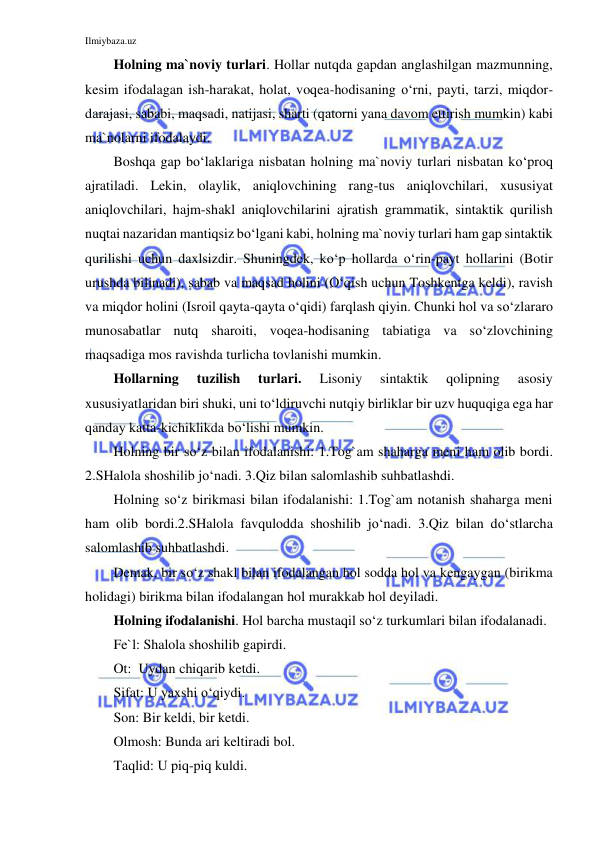 Ilmiybaza.uz 
 
Holning ma`noviy turlari. Hollar nutqda gapdan anglashilgan mazmunning, 
kesim ifodalagan ish-harakat, holat, voqea-hodisaning o‘rni, payti, tarzi, miqdor-
darajasi, sababi, maqsadi, natijasi, sharti (qatorni yana davom ettirish mumkin) kabi 
ma`nolarni ifodalaydi. 
Boshqa gap bo‘laklariga nisbatan holning ma`noviy turlari nisbatan ko‘proq 
ajratiladi. Lekin, olaylik, aniqlovchining rang-tus aniqlovchilari, xususiyat 
aniqlovchilari, hajm-shakl aniqlovchilarini ajratish grammatik, sintaktik qurilish 
nuqtai nazaridan mantiqsiz bo‘lgani kabi, holning ma`noviy turlari ham gap sintaktik 
qurilishi uchun daxlsizdir. Shuningdek, ko‘p hollarda o‘rin-payt hollarini (Botir 
urushda bilinadi), sabab va maqsad holini (O‘qish uchun Toshkentga keldi), ravish 
va miqdor holini (Isroil qayta-qayta o‘qidi) farqlash qiyin. Chunki hol va so‘zlararo 
munosabatlar nutq sharoiti, voqea-hodisaning tabiatiga va so‘zlovchining 
maqsadiga mos ravishda turlicha tovlanishi mumkin. 
Hollarning 
tuzilish 
turlari. 
Lisoniy 
sintaktik 
qolipning 
asosiy 
xususiyatlaridan biri shuki, uni to‘ldiruvchi nutqiy birliklar bir uzv huquqiga ega har 
qanday katta-kichiklikda bo‘lishi mumkin.  
Holning bir so‘z bilan ifodalanishi: 1.Tog`am shaharga meni ham olib bordi. 
2.SHalola shoshilib jo‘nadi. 3.Qiz bilan salomlashib suhbatlashdi. 
Holning so‘z birikmasi bilan ifodalanishi: 1.Tog`am notanish shaharga meni 
ham olib bordi.2.SHalola favqulodda shoshilib jo‘nadi. 3.Qiz bilan do‘stlarcha 
salomlashib suhbatlashdi. 
Demak, bir so‘z shakl bilan ifodalangan hol sodda hol va kengaygan (birikma 
holidagi) birikma bilan ifodalangan hol murakkab hol deyiladi. 
Holning ifodalanishi. Hol barcha mustaqil so‘z turkumlari bilan ifodalanadi. 
Fe`l: Shalola shoshilib gapirdi. 
Ot:  Uydan chiqarib ketdi. 
Sifat: U yaxshi o‘qiydi. 
Son: Bir keldi, bir ketdi. 
Olmosh: Bunda ari keltiradi bol. 
Taqlid: U piq-piq kuldi. 
