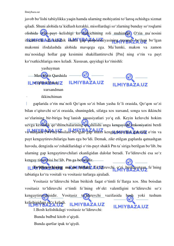 Ilmiybaza.uz 
 
javob bo‘lishi tabiiylikka yaqin hamda ularning mohiyatini to‘laroq ochishga xizmat 
qiladi. Shuni alohida ta`kidlash kerakki, misollardagi so‘zlarning bunday so‘roqlarni 
olishida o‘rin-payt kelishigi ko‘rsatkichining roli muhimdir. O‘rin ma`nosini 
ifodalovchi -da kelishik shakli gap propozitsiyasining tayanch bo‘lagi bo‘lgan 
makonni ifodalashda alohida mavqega ega. Ma`lumki, makon va zamon 
ma`nosidagi hollar gap kesimini shakillantiruvchi [Pm] ning o‘rin va payt 
ko‘rsatkichlariga mos keladi. Xususan, quyidagi ko‘rinishli: 
        yashayman 
 Men hozir Qarshida    
 o‘qituvchiman  
         xursandman 
        ikkinchiman 
gaplarida o‘rin ma`noli Qo‘qon so‘zi bilan yasha fe`li orasida, Qo‘qon so‘zi 
bilan o‘qituvchi so‘zi orasida, shuningdek, sifatga xos xursand, songa xos ikkinchi 
so‘zlarining bir-biriga bog`lanish xususiyatlari yo‘q edi. Keyin keluvchi hokim 
uzvga kesimlik qo‘shimchalarining qo‘shilishi unga kengayishi imkoniyatini berdi 
va natijada [WPm] hosilasi bo‘lgan gap shaxs kengaytiruvchisi qatorida o‘rin va 
payt kengaytiruvchilariga ham ega bo‘ldi. Demak, zikr etilgan gaplarda qatnashgan 
havoda, dengizda so‘zshakllaridagi o‘rin-payt shakli Pm ta`siriga berilgan bo‘lib, bu 
ularning gap kengaytiruvchilari ekanligidan dalolat beradi. To‘ldiruvchi esa so‘z 
kengay tiruvchisi bo‘lib, Pm ga befarqdir. 
To‘ldiruvchining ma`no turlari. To‘ldiruvchi o‘zi birikayotgan fe`lning 
tabiatiga ko‘ra vositali va vositasiz turlarga ajraladi. 
Vositasiz to‘ldiruvchi bilan birikish faqat o‘timli fe`llarga xos. Shu boisdan 
vositasiz to‘ldiruvchi o‘timli fe`lning ob`ekt valentligini to‘ldiruvchi so‘z 
kengaytiruvchisidir. Vositasiz to‘ldiruvchi vazifasida bosh yoki tushum 
kelishigidagi so‘z keladi. 
1.Bosh kelishikdagi vositasiz to‘ldiruvchi: 
 Bunda bulbul kitob o‘qiydi. 
 Bunda qurtlar ipak to‘qiydi. 
