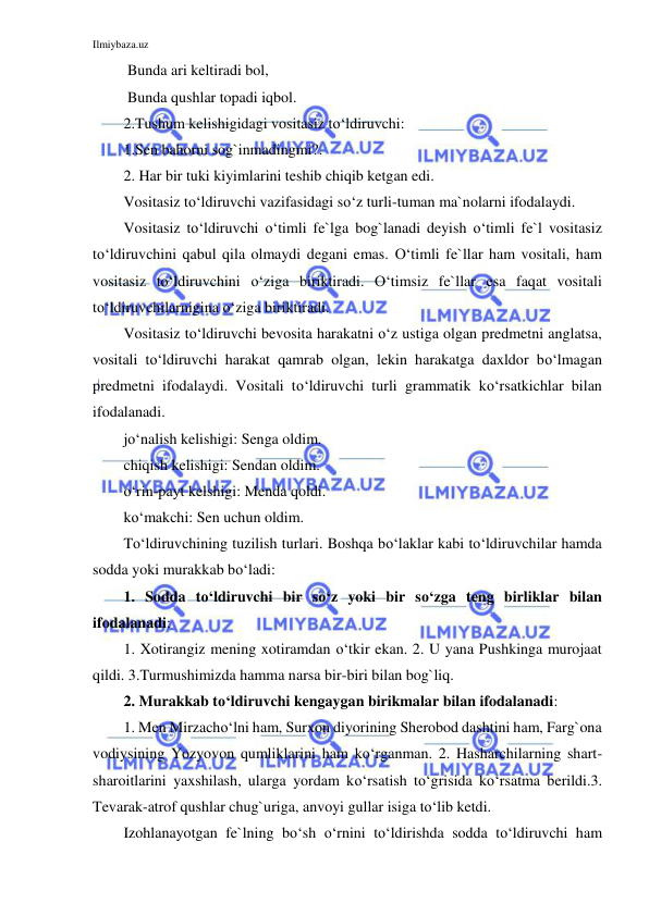 Ilmiybaza.uz 
 
 Bunda ari keltiradi bol, 
 Bunda qushlar topadi iqbol. 
2.Tushum kelishigidagi vositasiz to‘ldiruvchi:  
1.Sen bahorni sog`inmadingmi?. 
2. Har bir tuki kiyimlarini teshib chiqib ketgan edi.  
Vositasiz to‘ldiruvchi vazifasidagi so‘z turli-tuman ma`nolarni ifodalaydi. 
Vositasiz to‘ldiruvchi o‘timli fe`lga bog`lanadi deyish o‘timli fe`l vositasiz 
to‘ldiruvchini qabul qila olmaydi degani emas. O‘timli fe`llar ham vositali, ham 
vositasiz to‘ldiruvchini o‘ziga biriktiradi. O‘timsiz fe`llar esa faqat vositali 
to‘ldiruvchilarnigina o‘ziga biriktiradi.  
Vositasiz to‘ldiruvchi bevosita harakatni o‘z ustiga olgan predmetni anglatsa, 
vositali to‘ldiruvchi harakat qamrab olgan, lekin harakatga daxldor bo‘lmagan 
predmetni ifodalaydi. Vositali to‘ldiruvchi turli grammatik ko‘rsatkichlar bilan 
ifodalanadi. 
jo‘nalish kelishigi: Senga oldim. 
chiqish kelishigi: Sendan oldim. 
o‘rin-payt kelshigi: Menda qoldi. 
ko‘makchi: Sen uchun oldim. 
To‘ldiruvchining tuzilish turlari. Boshqa bo‘laklar kabi to‘ldiruvchilar hamda 
sodda yoki murakkab bo‘ladi: 
1. Sodda to‘ldiruvchi bir so‘z yoki bir so‘zga teng birliklar bilan 
ifodalanadi: 
1. Xotirangiz mening xotiramdan o‘tkir ekan. 2. U yana Pushkinga murojaat 
qildi. 3.Turmushimizda hamma narsa bir-biri bilan bog`liq. 
2. Murakkab to‘ldiruvchi kengaygan birikmalar bilan ifodalanadi: 
1. Men Mirzacho‘lni ham, Surxon diyorining Sherobod dashtini ham, Farg`ona 
vodiysining Yozyovon qumliklarini ham ko‘rganman. 2. Hasharchilarning shart-
sharoitlarini yaxshilash, ularga yordam ko‘rsatish to‘grisida ko‘rsatma berildi.3. 
Tevarak-atrof qushlar chug`uriga, anvoyi gullar isiga to‘lib ketdi.  
Izohlanayotgan fe`lning bo‘sh o‘rnini to‘ldirishda sodda to‘ldiruvchi ham 
