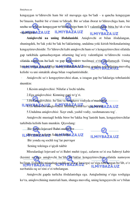 Ilmiybaza.uz 
 
kengaygan to‘ldiruvchi ham bir xil mavqega ega bo‘ladi - u qancha kengaygan 
bo‘lmasin, baribir bir o‘rinni to‘ldiradi. Bir so‘zdan iborat to‘ldiruvchiga ham, bir 
necha so‘z bilan kengaygan to‘ldiruvchiga ham fe`l valentligidan bitta bo‘sh o‘rin 
«ajratilgan». 
Aniqlovchi ва uning ifodalanishi. Aniqlovchi ot bilan ifodalangan, 
shuningdek, bo‘lak yoki bo‘lak bo‘laklarining, undalma yoki kirish birikmalarining 
kengaytiruvchisidir. To‘ldiruvchi kabi aniqlovchi ham so‘z kengaytiruvchisi sifatida 
gap tarkibida qatnashayotgan otlarning lug`aviy valentligini to‘ldiruvchi vosita 
sifatida namoyon bo‘ladi va gap konstruktiv tuzilmasi o‘rin egallamaydi. Uning 
lisoniy satrga aloqadorligi muayyanlashuvchi otning qanday valentligiga muvofiq 
kelishi va uni sintaktik aloqa bilan voqelantirishidir. 
Aniqlovchi so‘z kengaytiruvchisi ekan, u istagan gap bo‘laklariga tobelanishi 
mumkin: 
1.Kesim aniqlovchisi: Nilufar a`lochi talaba. 
2.Ega aniqlovchisi: Kimning gapi to‘g`ri. 
3.Hol aniqlovchisi: So‘lim va xushhavo vodiyda o‘rnashdilar. 
4.To‘ldiruvchi aniqlovchisi: Bizning yorni ko‘rgan bormi( 
5.Undalma aniqlovchisi: Xayr endi, yashil vodiy, xushmanzara tog`. 
Aniqlovchi mustaqil holda biror bo‘lakka bog`lanishi ham, kengaytiruvchilar 
tarkibida kelishi ham mumkin. Qiyoslang:  
 Bir yonda lojuvard Bahri muhit bor 
 Bir yonda zafaron Sahroyi kabir  
 Bir yonda oq sochli tog`lar purviqor 
 Sening toleinga o‘qiydi takbir 
Misralardagi lojuvard so‘zi Bahri muhit (ega), zafaron so‘zi esa Sahroyi kabir 
(kesim) so‘ziga aniqlovchi bo‘lib, bo‘laklar kengaytiruvchisi sifatida namoyon 
bo‘lgan. Uchinchi misradagi sochli so‘zi tog`lar (ega) so‘ziga tobelangan bo‘lib, o‘z 
navbatida oq so‘zini o‘zi tobelangan. 
Aniqlovchi gapda turlicha ifodalanishga ega. Aniqlashning o‘ziga xosligiga 
ko‘ra, aniqlovchining materiali ham, shunga muvofiq, uning kengayuvchi so‘z bilan 
