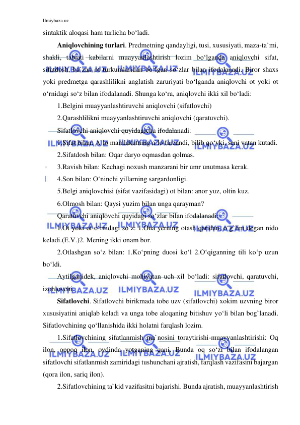 Ilmiybaza.uz 
 
sintaktik aloqasi ham turlicha bo‘ladi. 
Aniqlovchining turlari. Predmetning qandayligi, tusi, xususiyati, maza-ta`mi, 
shakli, tabiati kabilarni muayyanlashtirish lozim bo‘lganda aniqlovchi sifat, 
sifatdosh, ba`zan ot turkumlaridan bo‘lgan so‘zlar bilan ifodalanadi. Biror shaxs 
yoki predmetga qarashlilikni anglatish zaruriyati bo‘lganda aniqlovchi ot yoki ot 
o‘rnidagi so‘z bilan ifodalanadi. Shunga ko‘ra, aniqlovchi ikki xil bo‘ladi: 
1.Belgini muayyanlashtiruvchi aniqlovchi (sifatlovchi) 
2.Qarashlilikni muayyanlashtiruvchi aniqlovchi (qaratuvchi). 
Sifatlovchi aniqlovchi quyidagicha ifodalanadi: 
1.Sifat bilan: A`lo mamlakatning a`lo farzandi, bilib qo‘yki, seni vatan kutadi.  
2.Sifatdosh bilan: Oqar daryo oqmasdan qolmas. 
3.Ravish bilan: Kechagi noxush manzarani bir umr unutmasa kerak.  
4.Son bilan: O‘ninchi yillarning sargardonligi. 
5.Belgi aniqlovchisi (sifat vazifasidagi) ot bilan: anor yuz, oltin kuz.  
6.Olmosh bilan: Qaysi yuzim bilan unga qarayman? 
Qaratuvchi aniqlovchi quyidagi so‘zlar bilan ifodalanadi: 
1.Ot yoki ot o‘rnidagi so‘z: 1.Ona yerning otash qaridan, o‘g`lim degan nido 
keladi.(E.V.)2. Mening ikki onam bor.  
2.Otlashgan so‘z bilan: 1.Ko‘pning duosi ko‘l 2.O‘qiganning tili ko‘p uzun 
bo‘ldi. 
Aytilganidek, aniqlovchi mohiyatan uch xil bo‘ladi: sifatlovchi, qaratuvchi, 
izohlovchi. 
Sifatlovchi. Sifatlovchi birikmada tobe uzv (sifatlovchi) xokim uzvning biror 
xususiyatini aniqlab keladi va unga tobe aloqaning bitishuv yo‘li bilan bog`lanadi. 
Sifatlovchining qo‘llanishida ikki holatni farqlash lozim. 
1.Sifatlovchining sifatlanmish ma`nosini toraytirishi-muayyanlashtirishi: Oq 
ilon, oppoq ilon, oydinda yotganing qani. Bunda oq so‘zi bilan ifodalangan 
sifatlovchi sifatlanmish zamiridagi tushunchani ajratish, farqlash vazifasini bajargan 
(qora ilon, sariq ilon). 
2.Sifatlovchining ta`kid vazifasitni bajarishi. Bunda ajratish, muayyanlashtirish 
