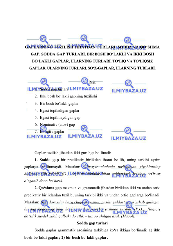  
 
 
 
 
 
GAPLARNING TUZILISH JIHATDAN TURLARI: SODDA VA QO‘SHMA 
GAP. SODDA GAP TURLARI. BIR BOSH BO‘LAKLI VA IKKI BOSH 
BO`LAKLI GAPLAR, ULARNING TURLARI. TO‘LIQ VA TO‘LIQSIZ 
GAPLAR, ULARNING TURLARI. SO‘Z-GAPLAR, ULARNING TURLARI. 
 
Reja: 
1. Sodda gap turlari 
2. Ikki bosh bo‘lakli gapning tuzilishi 
3. Bir bosh bo‘lakli gaplar 
4. Egasi topiladigan gaplar 
5. Egasi topilmaydigan gap 
6. Nominativ (atov) gap 
7. Infinitiv gaplar 
 
 
Gaplar tuzilish jihatdan ikki guruhga bo‘linadi:  
1. Sodda gap bir predikativ birlikdan iborat bo‘lib, uning tarkibi ayrim 
gaplarga bo‘linmaydi. Masalan: G‘ir-g‘ir shabada turli-tuman giyohlarning 
hidlarini olib keladi. (O.). Oqil va donolar bilan suhbatdosh bo‘ling. («Oz-oz 
o‘rganib dono bo‘lur»). 
2. Qo‘shma gap mazmun va grammatik jihatdan birikkan ikki va undan ortiq 
predikativ birliklardan tuzilib, uning tarkibi ikki va undan ortiq gaplarga bo‘linadi. 
Masalan: Hali daraxtlar barg chiqarmagan-u, pushti guldastaga o‘xshab gullagan 
bir tup bodom qo‘shni hovlining devori osha yashnab turibdi. (P.Q.). Haqiqiy 
do‘stlik suvdek zilol, qalbaki do‘stlik – tuz qo‘shilgan asal. (Maqol). 
Sodda gap turlari 
Sodda gaplar grammatik asosining tarkibiga ko‘ra ikkiga bo‘linadi: 1) ikki 
bosh bo‘lakli gaplar; 2) bir bosh bo‘lakli gaplar.  
