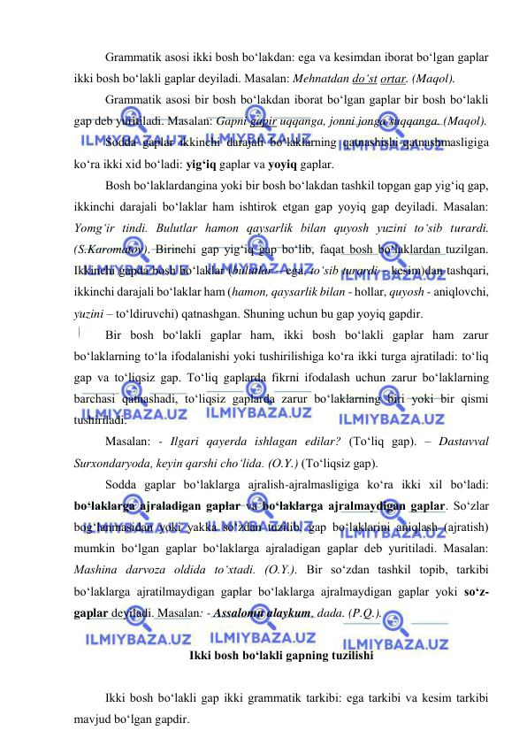  
 
Grammatik asosi ikki bosh bo‘lakdan: ega va kesimdan iborat bo‘lgan gaplar 
ikki bosh bo‘lakli gaplar deyiladi. Masalan: Mehnatdan do‘st ortar. (Maqol).  
Grammatik asosi bir bosh bo‘lakdan iborat bo‘lgan gaplar bir bosh bo‘lakli 
gap deb yuritiladi. Masalan: Gapni gapir uqqanga, jonni jonga suqqanga. (Maqol). 
Sodda gaplar ikkinchi darajali bo‘laklarning qatnashishi-qatnashmasligiga 
ko‘ra ikki xid bo‘ladi: yig‘iq gaplar va yoyiq gaplar. 
Bosh bo‘laklardangina yoki bir bosh bo‘lakdan tashkil topgan gap yig‘iq gap, 
ikkinchi darajali bo‘laklar ham ishtirok etgan gap yoyiq gap deyiladi. Masalan: 
Yomg‘ir tindi. Bulutlar hamon qaysarlik bilan quyosh yuzini to‘sib turardi. 
(S.Karomatov). Birinchi gap yig‘iq gap bo‘lib, faqat bosh bo‘laklardan tuzilgan. 
Ikkinchi gapda bosh bo‘laklar (bulutlar – ega, to‘sib turardi – kesim)dan tashqari, 
ikkinchi darajali bo‘laklar ham (hamon, qaysarlik bilan - hollar, quyosh - aniqlovchi, 
yuzini – to‘ldiruvchi) qatnashgan. Shuning uchun bu gap yoyiq gapdir. 
Bir bosh bo‘lakli gaplar ham, ikki bosh bo‘lakli gaplar ham zarur 
bo‘laklarning to‘la ifodalanishi yoki tushirilishiga ko‘ra ikki turga ajratiladi: to‘liq 
gap va to‘liqsiz gap. To‘liq gaplarda fikrni ifodalash uchun zarur bo‘laklarning 
barchasi qatnashadi, to‘liqsiz gaplarda zarur bo‘laklarning biri yoki bir qismi 
tushiriladi. 
Masalan: - Ilgari qayerda ishlagan edilar? (To‘liq gap). – Dastavval 
Surxondaryoda, keyin qarshi cho‘lida. (O.Y.) (To‘liqsiz gap). 
Sodda gaplar bo‘laklarga ajralish-ajralmasligiga ko‘ra ikki xil bo‘ladi: 
bo‘laklarga ajraladigan gaplar va bo‘laklarga ajralmaydigan gaplar. So‘zlar 
bog‘lanmasidan yoki yakka so‘zdan tuzilib, gap bo‘laklarini aniqlash (ajratish) 
mumkin bo‘lgan gaplar bo‘laklarga ajraladigan gaplar deb yuritiladi. Masalan: 
Mashina darvoza oldida to‘xtadi. (O.Y.). Bir so‘zdan tashkil topib, tarkibi 
bo‘laklarga ajratilmaydigan gaplar bo‘laklarga ajralmaydigan gaplar yoki so‘z-
gaplar deyiladi. Masalan: - Assalomu alaykum, dada. (P.Q.). 
 
Ikki bosh bo‘lakli gapning tuzilishi 
  
Ikki bosh bo‘lakli gap ikki grammatik tarkibi: ega tarkibi va kesim tarkibi 
mavjud bo‘lgan gapdir. 
