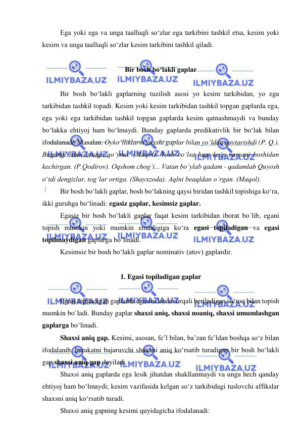  
 
  
Ega yoki ega va unga taalluqli so‘zlar ega tarkibini tashkil etsa, kesim yoki 
kesim va unga taalluqli so‘zlar kesim tarkibini tashkil qiladi. 
 
Bir bosh bo‘lakli gaplar 
 
Bir bosh bo‘lakli gaplarning tuzilish asosi yo kesim tarkibidan, yo ega 
tarkibidan tashkil topadi. Kesim yoki kesim tarkibidan tashkil topgan gaplarda ega, 
ega yoki ega tarkibidan tashkil topgan gaplarda kesim qatnashmaydi va bunday 
bo‘lakka ehtiyoj ham bo‘lmaydi. Bunday gaplarda predikativlik bir bo‘lak bilan 
ifodalanadi. Masalan: Oyko‘lliklarni yaxshi gaplar bilan yo‘ldan qaytarishdi (P. Q.). 
Bugungi ishni ertaga qo‘yma. (Maqol). Yosh bo‘lsa ham ko‘p narsani boshidan 
kechirgan. (P.Qodirov). Oqshom chog‘i... Vatan bo‘ylab qadam - qadamlab Quyosh 
o‘tdi dengizlar, tog‘lar ortiga. (Shayxzoda). Aqlni beaqldan o‘rgan. (Maqol). 
Bir bosh bo‘lakli gaplar, bosh bo‘lakning qaysi biridan tashkil topishiga ko‘ra, 
ikki guruhga bo‘linadi: egasiz gaplar, kesimsiz gaplar. 
Egasiz bir bosh bo‘lakli gaplar faqat kesim tarkibidan iborat bo`lib, egani 
topish mumkin yoki mumkin emasligiga ko‘ra egasi topiladigan va egasi 
topilmaydigan gaplarga bo‘linadi. 
Kesimsiz bir bosh bo‘lakli gaplar nominativ (atov) gaplardir. 
 
1. Egasi topiladigan gaplar 
 
Egasi topiladigan gaplarda egasini kesim orqali beriladigan so‘roq bilan topish 
mumkin bo`ladi. Bunday gaplar shaxsi aniq, shaxsi noaniq, shaxsi umumlashgan 
gaplarga bo‘linadi.  
Shaxsi aniq gap. Kesimi, asosan, fe’l bilan, ba’zan fe’ldan boshqa so‘z bilan 
ifodalanib, harakatni bajaruvchi shaxsni aniq ko‘rsatib turadigan bir bosh bo‘lakli 
gap shaxsi aniq gap deyiladi. 
Shaxsi aniq gaplarda ega lesik jihatdan shakllanmaydi va unga hech qanday 
ehtiyoj ham bo‘lmaydi; kesim vazifasida kelgan so‘z tarkibidagi tuslovchi affikslar 
shaxsni aniq ko‘rsatib turadi.  
Shaxsi aniq gapning kesimi quyidagicha ifodalanadi: 
