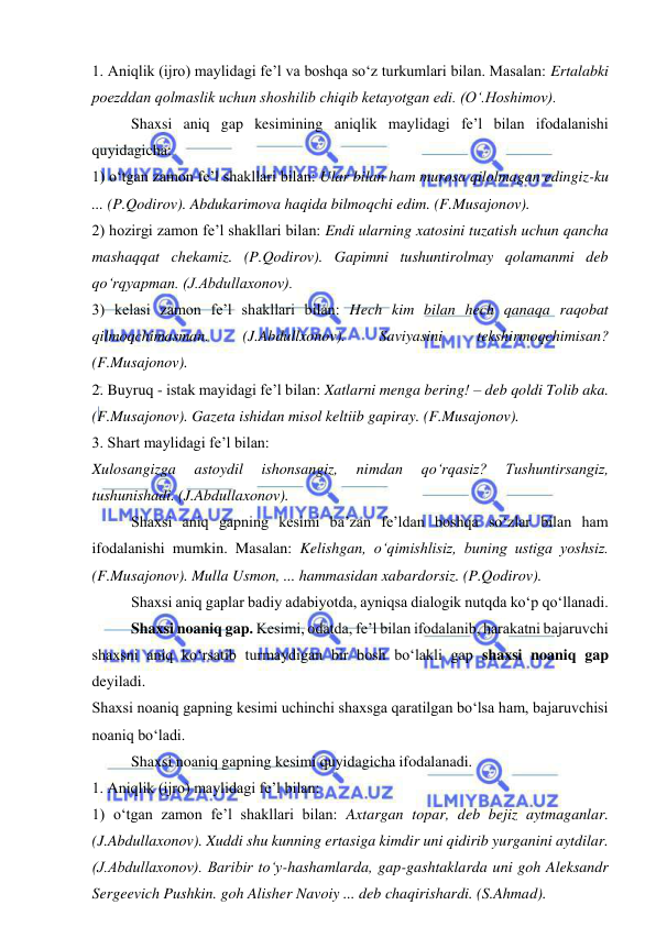  
 
1. Aniqlik (ijro) maylidagi fe’l va boshqa so‘z turkumlari bilan. Masalan: Ertalabki 
poezddan qolmaslik uchun shoshilib chiqib ketayotgan edi. (O‘.Hoshimov). 
Shaxsi aniq gap kesimining aniqlik maylidagi fe’l bilan ifodalanishi 
quyidagicha: 
1) o‘tgan zamon fe’l shakllari bilan: Ular bilan ham murosa qilolmagan edingiz-ku 
... (P.Qodirov). Abdukarimova haqida bilmoqchi edim. (F.Musajonov). 
2) hozirgi zamon fe’l shakllari bilan: Endi ularning xatosini tuzatish uchun qancha 
mashaqqat chekamiz. (P.Qodirov). Gapimni tushuntirolmay qolamanmi deb 
qo‘rqyapman. (J.Abdullaxonov). 
3) kelasi zamon fe’l shakllari bilan: Hech kim bilan hech qanaqa raqobat 
qilmoqchimasman. 
(J.Abdullxonov). 
Saviyasini 
tekshirmoqchimisan? 
(F.Musajonov). 
2. Buyruq - istak mayidagi fe’l bilan: Xatlarni menga bering! – deb qoldi Tolib aka. 
(F.Musajonov). Gazeta ishidan misol keltiib gapiray. (F.Musajonov). 
3. Shart maylidagi fe’l bilan: 
Xulosangizga 
astoydil 
ishonsangiz, 
nimdan 
qo‘rqasiz? 
Tushuntirsangiz, 
tushunishadi. (J.Abdullaxonov). 
Shaxsi aniq gapning kesimi ba’zan fe’ldan boshqa so‘zlar bilan ham 
ifodalanishi mumkin. Masalan: Kelishgan, o‘qimishlisiz, buning ustiga yoshsiz. 
(F.Musajonov). Mulla Usmon, ... hammasidan xabardorsiz. (P.Qodirov).  
Shaxsi aniq gaplar badiy adabiyotda, ayniqsa dialogik nutqda ko‘p qo‘llanadi. 
Shaxsi noaniq gap. Kesimi, odatda, fe’l bilan ifodalanib, harakatni bajaruvchi 
shaxsni aniq ko‘rsatib turmaydigan bir bosh bo‘lakli gap shaxsi noaniq gap 
deyiladi. 
Shaxsi noaniq gapning kesimi uchinchi shaxsga qaratilgan bo‘lsa ham, bajaruvchisi 
noaniq bo‘ladi. 
Shaxsi noaniq gapning kesimi quyidagicha ifodalanadi. 
1. Aniqlik (ijro) maylidagi fe’l bilan: 
1) o‘tgan zamon fe’l shakllari bilan: Axtargan topar, deb bejiz aytmaganlar. 
(J.Abdullaxonov). Xuddi shu kunning ertasiga kimdir uni qidirib yurganini aytdilar. 
(J.Abdullaxonov). Baribir to‘y-hashamlarda, gap-gashtaklarda uni goh Aleksandr 
Sergeevich Pushkin. goh Alisher Navoiy ... deb chaqirishardi. (S.Ahmad). 
