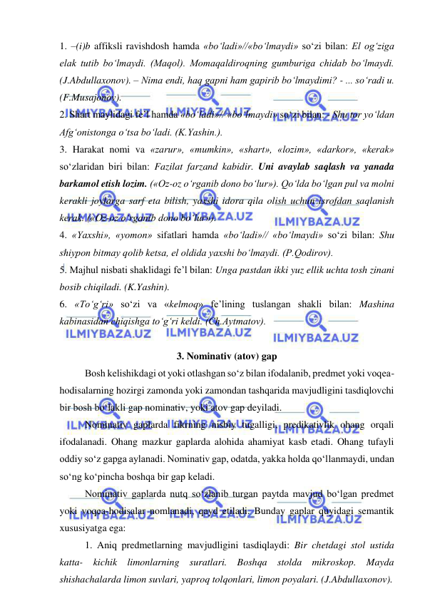  
 
1. –(i)b affiksli ravishdosh hamda «bo‘ladi»//«bo‘lmaydi» so‘zi bilan: El og‘ziga 
elak tutib bo‘lmaydi. (Maqol). Momaqaldiroqning gumburiga chidab bo‘lmaydi. 
(J.Abdullaxonov). – Nima endi, haq gapni ham gapirib bo‘lmaydimi? - ... so‘radi u. 
(F.Musajonov). 
2. Shart maylidagi fe’l hamda «bo‘ladi»// «bo‘lmaydi» so‘zi bilan: - Shu tor yo‘ldan 
Afg‘onistonga o‘tsa bo‘ladi. (K.Yashin.). 
3. Harakat nomi va «zarur», «mumkin», «shart», «lozim», «darkor», «kerak» 
so‘zlaridan biri bilan: Fazilat farzand kabidir. Uni avaylab saqlash va yanada 
barkamol etish lozim. («Oz-oz o‘rganib dono bo‘lur»). Qo‘lda bo‘lgan pul va molni 
kerakli joylarga sarf eta bilish, yaxshi idora qila olish uchun isrofdan saqlanish 
kerak. («Oz-oz o‘rganib dono bo‘lur»).  
4. «Yaxshi», «yomon» sifatlari hamda «bo‘ladi»// «bo‘lmaydi» so‘zi bilan: Shu 
shiypon bitmay qolib ketsa, el oldida yaxshi bo‘lmaydi. (P.Qodirov). 
5. Majhul nisbati shaklidagi fe’l bilan: Unga pastdan ikki yuz ellik uchta tosh zinani 
bosib chiqiladi. (K.Yashin). 
6. «To‘g‘ri» so‘zi va «kelmoq» fe’lining tuslangan shakli bilan: Mashina 
kabinasidan chiqishga to‘g‘ri keldi. (Ch.Aytmatov). 
 
3. Nominativ (atov) gap 
Bosh kelishikdagi ot yoki otlashgan so‘z bilan ifodalanib, predmet yoki voqea-
hodisalarning hozirgi zamonda yoki zamondan tashqarida mavjudligini tasdiqlovchi 
bir bosh bo‘lakli gap nominativ, yoki atov gap deyiladi. 
Nominativ gaplarda fikrning nisbiy tugalligi, predikativlik ohang orqali 
ifodalanadi. Ohang mazkur gaplarda alohida ahamiyat kasb etadi. Ohang tufayli 
oddiy so‘z gapga aylanadi. Nominativ gap, odatda, yakka holda qo‘llanmaydi, undan 
so‘ng ko‘pincha boshqa bir gap keladi. 
Nominativ gaplarda nutq so‘zlanib turgan paytda mavjud bo‘lgan predmet 
yoki voqea-hodisalar nomlanadi, qayd etiladi. Bunday gaplar quyidagi semantik 
xususiyatga ega:  
1. Aniq predmetlarning mavjudligini tasdiqlaydi: Bir chetdagi stol ustida 
katta- kichik limonlarning suratlari. Boshqa stolda mikroskop. Mayda 
shishachalarda limon suvlari, yaproq tolqonlari, limon poyalari. (J.Abdullaxonov). 
