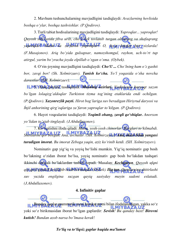  
 
2. Mavhum tushunchalarning mavjudligini tasdiqlaydi: Avazlarning hovlisida 
boshqa o‘ylar, boshqa tashvishlar. (P.Qodirov). 
3. Turli tabiat hodisalarining mavjudligini tasdiqlaydi: Yaproqlar... yaproqlar! 
Quyosh shu’lasida jilva urib, cho‘g‘dek tovlanib turgan oltinrang va shafaqrang 
yaproqlar! Hazin va za’faron yaproqlar! O, ko‘p latofat bor sizlarda! 
(F.Musajonov). Ariq bo‘yida gulsapsar, namozshomgul, rayhon, uch-to‘rt tup 
atirgul, yarim bo‘yracha joyda elpillab o‘sgan o‘sma. (Oybek). 
4. O‘rin-joyning mavjudligini tasdiqlaydi: Cho‘l! ... Cho‘lning ham o‘z gashti 
bor, zavqi bor! (Sh. Xolmirzaev). Tanish ko‘cha. Yo‘l yoqasida o‘sha novcha 
daraxtlar! (SH. Xolmirzaev). 
5. Aniq paytini tasdiqlaydi: Mayning oxirlari. Vodiylarda barvaqt xazon 
bo‘lgan lolaqizg‘aldoqlar Turkiston tizma tog‘ining etaklarida endi ochilgan. 
(P.Qodirov). Xazonrezlik payti. Hirot bog‘lariga suv beradigan Hiriyrud daryosi va 
Injil anhorining qirg‘oqlariga za’faron yaproqlar to‘kilgan. (P.Qodirov). 
6. Hayot voqealarini tasdiqlaydi: Yoqimli ohang, zavqli qo‘shiqlar. Anorxon 
yo‘lidan to‘xtab tinglaydi. (J.Abdullaxonov). 
7. Ko‘rsatishni ifoda qiladi: Mana, yosh-yosh chinorlar! Barglari to‘kilmabdi. 
Shoxlarini qor bosgan. Ana, archalar. (SH. Xolmirzayev). Ana, akasi bilan yangasi 
turadigan imorat. Bu imorat Zeboga yaqin, aziz ko‘rinib ketdi. (SH. Xolmirzayev). 
Nominativ gap yig‘iq va yoyiq bo‘lishi mumkin. Yig‘iq nominativ gap bosh 
bo‘lakning o‘zidan iborat bo‘lsa, yoyiq nominativ gap bosh bo‘lakdan tashqari 
ikkinchi darajali bo‘laklardan tashkil topadi. Masalan: Kechqurun. Quyosh ufqni 
qip-qizil qondek lovillatib botib bormoqda. (Oybek). Iliq tun. Qumlarning shitirlashi 
suv 
yuzida 
engilgina 
suzgan 
qayiq 
sasiyday 
mayin 
sadoni 
eslatadi. 
(J.Abdullaxonov).  
4. Infinitiv gaplar 
 
Bunday gaplar grammatik asosi harakat nomi bilan ifodalanadigan, yakka so‘z 
yoki so‘z birikmasidan iborat bo‘lgan gaplardir: Sеvish! Bu qanday baxt! Birovni 
kutish! Bundan azob narsa bo‘lmasa kеrak! 
To‘liq va to‘liqsiz gaplar haqida ma'lumot 
