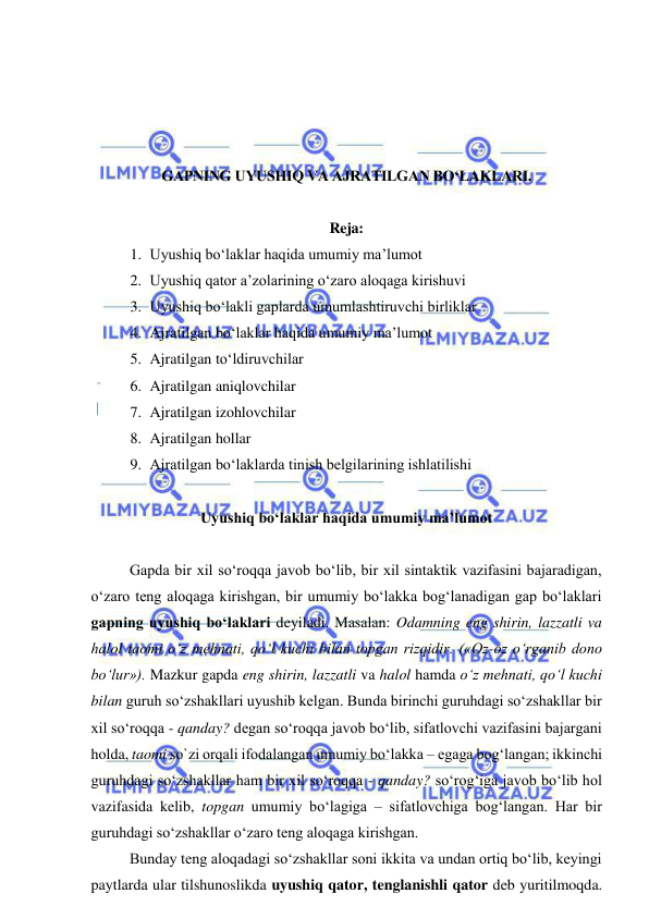  
 
 
 
 
 
GAPNING UYUSHIQ VA AJRATILGAN BO‘LAKLARI. 
 
Reja: 
1. Uyushiq bo‘laklar haqida umumiy ma’lumot 
2. Uyushiq qator a’zolarining o‘zaro aloqaga kirishuvi 
3. Uyushiq bo‘lakli gaplarda umumlashtiruvchi birliklar 
4. Ajratilgan bo‘laklar haqida umumiy ma’lumot 
5. Ajratilgan to‘ldiruvchilar 
6. Ajratilgan aniqlovchilar 
7. Ajratilgan izohlovchilar 
8. Ajratilgan hollar 
9. Ajratilgan bo‘laklarda tinish belgilarining ishlatilishi 
 
Uyushiq bo‘laklar haqida umumiy ma’lumot 
 
Gapda bir xil so‘roqqa javob bo‘lib, bir xil sintaktik vazifasini bajaradigan, 
o‘zaro teng aloqaga kirishgan, bir umumiy bo‘lakka bog‘lanadigan gap bo‘laklari 
gapning uyushiq bo‘laklari deyiladi. Masalan: Odamning eng shirin, lazzatli va 
halol taomi o‘z mehnati, qo‘l kuchi bilan topgan rizqidir. («Oz-oz o‘rganib dono 
bo‘lur»). Mazkur gapda eng shirin, lazzatli va halol hamda o‘z mehnati, qo‘l kuchi 
bilan guruh so‘zshakllari uyushib kelgan. Bunda birinchi guruhdagi so‘zshakllar bir 
xil so‘roqqa - qanday? degan so‘roqqa javob bo‘lib, sifatlovchi vazifasini bajargani 
holda, taomi so`zi orqali ifodalangan umumiy bo‘lakka – egaga bog‘langan; ikkinchi 
guruhdagi so‘zshakllar ham bir xil so‘roqqa - qanday? so‘rog‘iga javob bo‘lib hol 
vazifasida kelib, topgan umumiy bo‘lagiga – sifatlovchiga bog‘langan. Har bir 
guruhdagi so‘zshakllar o‘zaro teng aloqaga kirishgan. 
Bunday teng aloqadagi so‘zshakllar soni ikkita va undan ortiq bo‘lib, keyingi 
paytlarda ular tilshunoslikda uyushiq qator, tenglanishli qator deb yuritilmoqda. 
