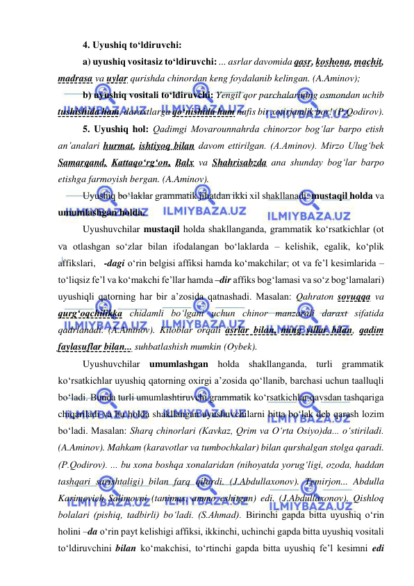  
 
4. Uyushiq to‘ldiruvchi: 
a) uyushiq vositasiz to‘ldiruvchi: ... asrlar davomida qasr, koshona, machit, 
madrasa va uylar qurishda chinordan keng foydalanib kelingan. (A.Aminov); 
b) uyushiq vositali to‘ldiruvchi: Yengil qor parchalarining osmondan uchib 
tushishida ham, daraxtlarga qo‘nishida ham nafis bir xotirjamlik bor! (P.Qodirov). 
5. Uyushiq hol: Qadimgi Movarounnahrda chinorzor bog‘lar barpo etish 
an’analari hurmat, ishtiyoq bilan davom ettirilgan. (A.Aminov). Mirzo Ulug‘bek 
Samarqand, Kattaqo‘rg‘on, Balx va Shahrisabzda ana shunday bog‘lar barpo 
etishga farmoyish bergan. (A.Aminov).  
Uyushiq bo‘laklar grammatik jihatdan ikki xil shakllanadi: mustaqil holda va 
umumlashgan holda. 
Uyushuvchilar mustaqil holda shakllanganda, grammatik ko‘rsatkichlar (ot 
va otlashgan so‘zlar bilan ifodalangan bo‘laklarda – kelishik, egalik, ko‘plik 
affikslari,   -dagi o‘rin belgisi affiksi hamda ko‘makchilar; ot va fe’l kesimlarida – 
to‘liqsiz fe’l va ko‘makchi fe’llar hamda –dir affiks bog‘lamasi va so‘z bog‘lamalari) 
uyushiqli qatorning har bir a’zosida qatnashadi. Masalan: Qahraton sovuqqa va 
qurg‘oqchilikka chidamli bo‘lgani uchun chinor manzarali daraxt sifatida 
qadrlanadi. (A.Aminov). Kitoblar orqali asrlar bilan, ming yillar bilan, qadim 
faylasuflar bilan... suhbatlashish mumkin (Oybek).  
Uyushuvchilar umumlashgan holda shakllanganda, turli grammatik 
ko‘rsatkichlar uyushiq qatorning oxirgi a’zosida qo‘llanib, barchasi uchun taalluqli 
bo‘ladi. Bunda turli umumlashtiruvchi grammatik ko‘rsatkichlar qavsdan tashqariga 
chiqariladi va bu holda shakllangan uyushuvchilarni bitta bo‘lak deb qarash lozim 
bo‘ladi. Masalan: Sharq chinorlari (Kavkaz, Qrim va O‘rta Osiyo)da... o‘stiriladi. 
(A.Aminov). Mahkam (karavotlar va tumbochkalar) bilan qurshalgan stolga qaradi. 
(P.Qodirov). ... bu xona boshqa xonalaridan (nihoyatda yorug‘ligi, ozoda, haddan 
tashqari sarishtaligi) bilan farq qilardi. (J.Abdullaxonov). Temirjon... Abdulla 
Karimovich Salimovni (tanimas, ammo eshitgan) edi. (J.Abdullaxonov). Qishloq 
bolalari (pishiq, tadbirli) bo‘ladi. (S.Ahmad). Birinchi gapda bitta uyushiq o‘rin 
holini –da o‘rin payt kelishigi affiksi, ikkinchi, uchinchi gapda bitta uyushiq vositali 
to‘ldiruvchini bilan ko‘makchisi, to‘rtinchi gapda bitta uyushiq fe’l kesimni edi 
