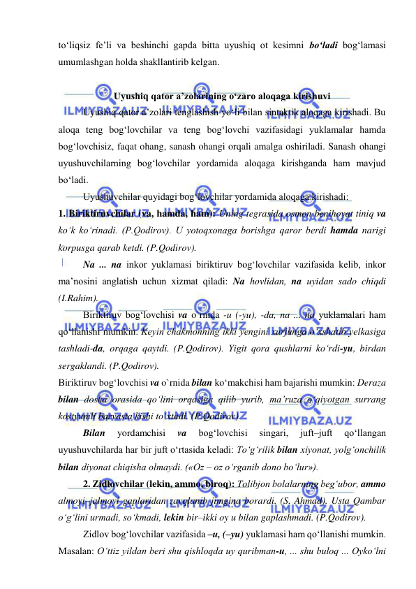  
 
to‘liqsiz fe’li va beshinchi gapda bitta uyushiq ot kesimni bo‘ladi bog‘lamasi 
umumlashgan holda shakllantirib kelgan. 
 
Uyushiq qator a’zolarining o‘zaro aloqaga kirishuvi 
Uyushiq qator a’zolari tenglashish yo‘li bilan sintaktik aloqaga kirishadi. Bu 
aloqa teng bog‘lovchilar va teng bog‘lovchi vazifasidagi yuklamalar hamda 
bog‘lovchisiz, faqat ohang, sanash ohangi orqali amalga oshiriladi. Sanash ohangi 
uyushuvchilarning bog‘lovchilar yordamida aloqaga kirishganda ham mavjud 
bo‘ladi. 
Uyushuvchilar quyidagi bog‘lovchilar yordamida aloqaga kirishadi:  
1. Biriktiruvchilar (va, hamda, ham): Uning tegrasida osmon benihoyat tiniq va 
ko‘k ko‘rinadi. (P.Qodirov). U yotoqxonaga borishga qaror berdi hamda narigi 
korpusga qarab ketdi. (P.Qodirov).  
Na ... na inkor yuklamasi biriktiruv bog‘lovchilar vazifasida kelib, inkor 
ma’nosini anglatish uchun xizmat qiladi: Na hovlidan, na uyidan sado chiqdi 
(I.Rahim). 
Biriktiruv bog‘lovchisi va o`rnida -u (-yu), -da, na ... na yuklamalari ham 
qo‘llanishi mumkin. Keyin chakmonning ikki yengini xurjunga o‘xshatib yelkasiga 
tashladi-da, orqaga qaytdi. (P.Qodirov). Yigit qora qushlarni ko‘rdi-yu, birdan 
sergaklandi. (P.Qodirov).  
Biriktiruv bog‘lovchisi va o`rnida bilan ko‘makchisi ham bajarishi mumkin: Deraza 
bilan doska orasida qo‘lini orqasiga qilib yurib, ma’ruza o‘qiyotgan surrang 
kostyumli barvasta kishi to‘xtadi. (P.Qodirov).  
Bilan 
yordamchisi 
va 
bog‘lovchisi 
singari, 
juft–juft 
qo‘llangan 
uyushuvchilarda har bir juft o‘rtasida keladi: To‘g‘rilik bilan xiyonat, yolg‘onchilik 
bilan diyonat chiqisha olmaydi. («Oz – oz o‘rganib dono bo‘lur»).  
2. Zidlovchilar (lekin, ammo, biroq): Tolibjon bolalarning beg‘ubor, ammo 
almoyi–jalmoyi gaplaridan zavqlanib jimgina borardi. (S. Ahmad). Usta Qambar 
o‘g‘lini urmadi, so‘kmadi, lekin bir–ikki oy u bilan gaplashmadi. (P.Qodirov). 
Zidlov bog‘lovchilar vazifasida –u, (–yu) yuklamasi ham qo‘llanishi mumkin. 
Masalan: O‘ttiz yildan beri shu qishloqda uy quribman-u, ... shu buloq ... Oyko‘lni 
