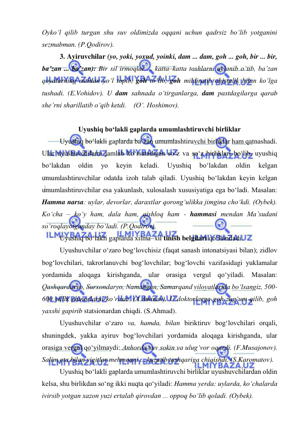  
 
Oyko‘l qilib turgan shu suv oldimizda oqqani uchun qadrsiz bo‘lib yotganini 
sezmabman. (P.Qodirov).  
3. Ayiruvchilar (yo, yoki, yoxud, yoinki, dam ... dam, goh ... goh, bir ... bir, 
ba’zan ... ba’zan): Bir xil irmoqlar ... katta–katta toshlarni aylanib o‘tib, ba’zan 
qoyalarning ostidan yo‘l topib, goh to‘lib, goh mildiratib ohistalik bilan ko‘lga 
tushadi. (E.Vohidov). U dam sahnada o‘tirganlarga, dam pastdagilarga qarab 
she’rni sharillatib o‘qib ketdi.    (O‘. Hoshimov).  
 
Uyushiq bo‘lakli gaplarda umumlashtiruvchi birliklar 
Uyushiq bo‘lakli gaplarda ba’zan umumlashtiruvchi birliklar ham qatnashadi. 
Ular uyushuvchilarni jamlab ko‘rsatadigan so‘z va so‘z birliklari bo‘lib, uyushiq 
bo‘lakdan 
oldin 
yo 
keyin 
keladi. 
Uyushiq 
bo‘lakdan 
oldin 
kelgan 
umumlashtiruvchilar odatda izoh talab qiladi. Uyushiq bo‘lakdan keyin kelgan 
umumlashtiruvchilar esa yakunlash, xulosalash xususiyatiga ega bo‘ladi. Masalan: 
Hamma narsa: uylar, devorlar, daraxtlar qorong‘ulikka jimgina cho‘kdi. (Oybek). 
Ko‘cha – ko‘y ham, dala ham, qishloq ham - hammasi mendan Ma’sudani 
so‘roqlayotganday bo‘ladi. (P.Qodirov).  
Uyushiq bo‘lakli gaplarda xilma–xil tinish belgilari qo‘llaniladi.  
Uyushuvchilar o‘zaro bog‘lovchisiz (faqat sanash intonatsiyasi bilan); zidlov 
bog‘lovchilari, takrorlanuvchi bog‘lovchilar; bog‘lovchi vazifasidagi yuklamalar 
yordamida aloqaga kirishganda, ular orasiga vergul qo‘yiladi. Masalan: 
Qashqardaryo, Surxondaryo, Namangan, Samarqand viloyatlarida bo‘lsangiz, 500-
600 yillik chinorlarni ko‘rasiz. (A.Aminov). U doktorlarga goh zug‘um qilib, goh 
yaxshi gapirib statsionardan chiqdi. (S.Ahmad). 
Uyushuvchilar o‘zaro va, hamda, bilan biriktiruv bog‘lovchilari orqali, 
shuningdek, yakka ayiruv bog‘lovchilari yordamida aloqaga kirishganda, ular 
orasiga vergul qo‘yilmaydi: Anhorda suv sokin va ulug‘vor oqardi. (F.Musajonov). 
Salim ota bilan yigitlar mehmonni ... kuzatib tashqariga chiqishdi. (S.Karomatov).  
Uyushiq bo‘lakli gaplarda umumlashtiruvchi birliklar uyushuvchilardan oldin 
kelsa, shu birlikdan so‘ng ikki nuqta qo‘yiladi: Hamma yerda: uylarda, ko‘chalarda 
ivirsib yotgan xazon yuzi ertalab qirovdan ... oppoq bo‘lib qoladi. (Oybek). 
