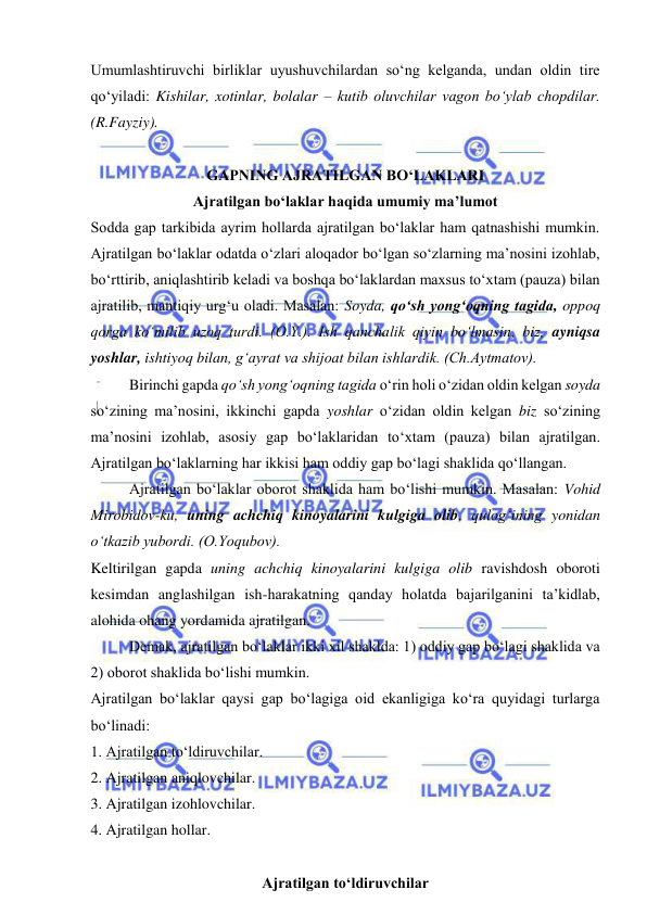  
 
Umumlashtiruvchi birliklar uyushuvchilardan so‘ng kelganda, undan oldin tire 
qo‘yiladi: Kishilar, xotinlar, bolalar – kutib oluvchilar vagon bo‘ylab chopdilar. 
(R.Fayziy). 
 
GAPNING AJRATILGAN BO‘LAKLARI 
Ajratilgan bo‘laklar haqida umumiy ma’lumot 
Sodda gap tarkibida ayrim hollarda ajratilgan bo‘laklar ham qatnashishi mumkin. 
Ajratilgan bo‘laklar odatda o‘zlari aloqador bo‘lgan so‘zlarning ma’nosini izohlab, 
bo‘rttirib, aniqlashtirib keladi va boshqa bo‘laklardan maxsus to‘xtam (pauza) bilan 
ajratilib, mantiqiy urg‘u oladi. Masalan: Soyda, qo‘sh yong‘oqning tagida, oppoq 
qorga ko‘milib uzoq turdi. (O.Y.). Ish qanchalik qiyin bo‘lmasin, biz, ayniqsa 
yoshlar, ishtiyoq bilan, g‘ayrat va shijoat bilan ishlardik. (Ch.Aytmatov). 
Birinchi gapda qo‘sh yong‘oqning tagida o‘rin holi o‘zidan oldin kelgan soyda 
so‘zining ma’nosini, ikkinchi gapda yoshlar o‘zidan oldin kelgan biz so‘zining 
ma’nosini izohlab, asosiy gap bo‘laklaridan to‘xtam (pauza) bilan ajratilgan. 
Ajratilgan bo‘laklarning har ikkisi ham oddiy gap bo‘lagi shaklida qo‘llangan. 
Ajratilgan bo‘laklar oborot shaklida ham bo‘lishi mumkin. Masalan: Vohid 
Mirobidov-ku, uning achchiq kinoyalarini kulgiga olib, qulog‘ining yonidan 
o‘tkazib yubordi. (O.Yoqubov). 
Keltirilgan gapda uning achchiq kinoyalarini kulgiga olib ravishdosh oboroti 
kesimdan anglashilgan ish-harakatning qanday holatda bajarilganini ta’kidlab, 
alohida ohang yordamida ajratilgan. 
Demak, ajratilgan bo‘laklar ikki xil shaklda: 1) oddiy gap bo‘lagi shaklida va 
2) oborot shaklida bo‘lishi mumkin. 
Ajratilgan bo‘laklar qaysi gap bo‘lagiga oid ekanligiga ko‘ra quyidagi turlarga 
bo‘linadi: 
1. Ajratilgan to‘ldiruvchilar. 
2. Ajratilgan aniqlovchilar. 
3. Ajratilgan izohlovchilar. 
4. Ajratilgan hollar. 
 
Ajratilgan to‘ldiruvchilar 
