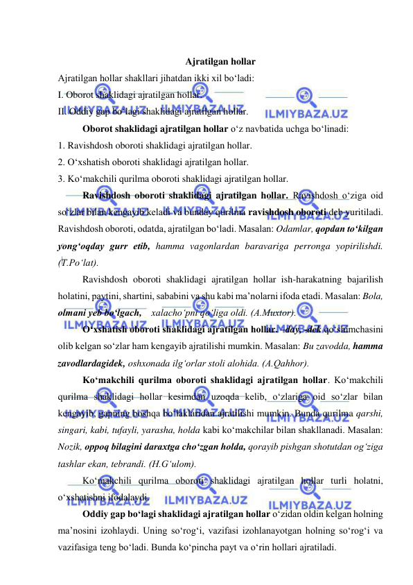  
 
 
Ajratilgan hollar 
Ajratilgan hollar shakllari jihatdan ikki xil bo‘ladi: 
I. Oborot shaklidagi ajratilgan hollar. 
II. Oddiy gap bo‘lagi shaklidagi ajratilgan hollar. 
Oborot shaklidagi ajratilgan hollar o‘z navbatida uchga bo‘linadi: 
1. Ravishdosh oboroti shaklidagi ajratilgan hollar. 
2. O‘xshatish oboroti shaklidagi ajratilgan hollar. 
3. Ko‘makchili qurilma oboroti shaklidagi ajratilgan hollar. 
Ravishdosh oboroti shaklidagi ajratilgan hollar. Ravishdosh o‘ziga oid 
so‘zlar bilan kengayib keladi va bunday qurilma ravishdosh oboroti deb yuritiladi. 
Ravishdosh oboroti, odatda, ajratilgan bo‘ladi. Masalan: Odamlar, qopdan to‘kilgan 
yong‘oqday gurr etib, hamma vagonlardan baravariga perronga yopirilishdi. 
(T.Po‘lat). 
Ravishdosh oboroti shaklidagi ajratilgan hollar ish-harakatning bajarilish 
holatini, paytini, shartini, sababini va shu kabi ma’nolarni ifoda etadi. Masalan: Bola, 
olmani yeb bo‘lgach,    xalacho‘pni qo‘liga oldi. (A.Muxtor). 
O‘xshatish oboroti shaklidagi ajratilgan hollar. –day, -dek qo‘shimchasini 
olib kelgan so‘zlar ham kengayib ajratilishi mumkin. Masalan: Bu zavodda, hamma 
zavodlardagidek, oshxonada ilg‘orlar stoli alohida. (A.Qahhor). 
Ko‘makchili qurilma oboroti shaklidagi ajratilgan hollar. Ko‘makchili 
qurilma shaklidagi hollar kesimdan uzoqda kelib, o‘zlariga oid so‘zlar bilan 
kengayib, gapning boshqa bo‘laklaridan ajratilishi mumkin. Bunda qurilma qarshi, 
singari, kabi, tufayli, yarasha, holda kabi ko‘makchilar bilan shakllanadi. Masalan: 
Nozik, oppoq bilagini daraxtga cho‘zgan holda, qorayib pishgan shotutdan og‘ziga 
tashlar ekan, tebrandi. (H.G‘ulom). 
Ko‘makchili qurilma oboroti shaklidagi ajratilgan hollar turli holatni, 
o‘xshatishni ifodalaydi. 
Oddiy gap bo‘lagi shaklidagi ajratilgan hollar o‘zidan oldin kelgan holning 
ma’nosini izohlaydi. Uning so‘rog‘i, vazifasi izohlanayotgan holning so‘rog‘i va 
vazifasiga teng bo‘ladi. Bunda ko‘pincha payt va o‘rin hollari ajratiladi. 
