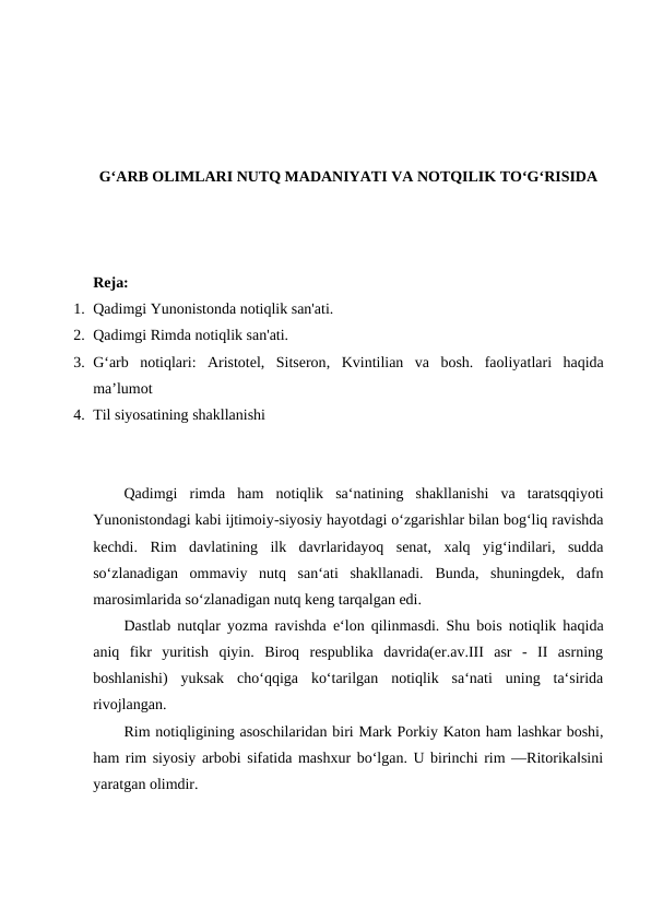 G‘ARB OLIMLARI NUTQ MADANIYATI VA NOTQILIK TO‘G‘RISIDA
Reja:
1. Qadimgi Yunonistonda notiqlik san'ati.
2. Qadimgi Rimda notiqlik san'ati.
3. G‘arb  notiqlari:  Аristоtеl,  Sitsеrоn, Kvintiliаn  vа  bоsh.  fаоliyatlari  hаqidа
ma’lumot
4. Til siyosatining shakllanishi
Qadimgi rimda ham notiqlik sa‘natining shakllanishi va taratsqqiyoti
Yunonistondagi kabi ijtimoiy-siyosiy hayotdagi o‘zgarishlar bilan bog‘liq ravishda
kechdi.  Rim  davlatining  ilk  davrlaridayoq  senat,  xalq  yig‘indilari,  sudda
so‘zlanadigan  ommaviy  nutq  san‘ati  shakllanadi.  Bunda,  shuningdek,  dafn
marosimlarida so‘zlanadigan nutq keng tarqalgan edi. 
Dastlab nutqlar yozma ravishda e‘lon qilinmasdi. Shu bois notiqlik haqida
aniq  fikr  yuritish  qiyin.  Biroq  respublika  davrida(er.av.III  asr  -  II  asrning
boshlanishi)  yuksak  cho‘qqiga  ko‘tarilgan  notiqlik  sa‘nati  uning  ta‘sirida
rivojlangan. 
Rim notiqligining asoschilaridan biri Mark Porkiy Katon ham lashkar boshi,
ham rim siyosiy arbobi sifatida mashxur bo‘lgan. U birinchi rim ―Ritorika‖sini
yaratgan olimdir. 
