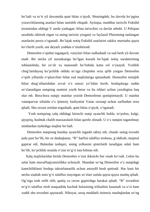 bo‘ladi va to‘rt yil davomida qunt bilan o‘qiydi. Shuningdek, bu davrda ko‘pgina
yozuvchilarning asarlari bilan tanishib chiqadi. Ayniqsa, mashhur tarixchi Fukidid
(eramizdan oldingi V asrda yashagan Afina tarixchisi va davlat arbobi. U Pelopan
urushida ishtirok etgan va uning tarixini yozgan) va faylasuf Platonning tanlangan
asarlarini puxta o‘rganadi. Bo‘lajak notiq Fukidid asarlarini sakkiz marotaba qayta
ko‘chirib yozib, uni deyarli yoddan o‘zlashtiradi.
      Demosfen o‘qishni tugatgach, vasiylari bilan sudlashadi va sud besh yil davom
etadi.  Bir  necha  yil  surunkasiga  bo‘lgan  kurash  bo‘lajak  notiq  xarakterining
toblanishida,  bir  so‘zli  va  matonatli  bo‘lishida  katta  rol  o‘ynaydi.  Yoshlik
chog‘laridayoq ko‘pchilik oldida so‘zga chiqishni orzu qilib yurgan Demosfen
o‘qish yillarida o‘qituvchisi bilan sud majlislariga qatnashadi. Demosfen notiqlik
bilan  shug‘ullanishdan  avval  o‘z  ustozi  yo‘lidan  borib,  boshqalarga  sudda
so‘zlanadigan nutqning matnini yozib berar va bu ishlari uchun yaxshigina haq
olar edi. Bora-bora nutqiy matnlar yozish Demosfenni qoniqtirmaydi. U otashin
vatanparvar sifatida o‘z ijtimoiy faoliyatini Vatan ravnaqi uchun sarflashni orzu
qiladi. Shu orzusi ortidan ergashadi, qunt bilan o‘qiydi, o‘rganadi.
     Yosh notiqning xalq oldidagi birinchi nutqi ayanchli holda: to‘polon, kulgi,
qiyqiriq, hushtak chalib masxaralash bilan qarshi olinadi. U o‘z nutqini tugatolmay
minbardan tushishga majbur bo‘ladi.
     Demosfen nutqining bunday ayanchli tugashi tabiiy edi, chunki uning tovushi
juda past bo‘lib, bir oz duduqlanar, “R” harfini talaffuz etolmas, g‘uldirab, mujmal
gapirar edi. Bulardan tashqari, uning yelkasini qimirlatib turadigan odati ham
bo‘lib, ko‘pchilik orasida o‘zini to‘g‘ri tuta bilmas edi.
    Xalq majlislaridan birida Demosfen o‘zini ikkinchi bor sinab ko‘radi. Lekin bu
safar ham muvaffaqiyatsizlikka uchraydi. Shundan so‘ng Demosfen o‘z nutqidagi
kamchiliklarni boshqa takrorlamaslik uchun astoydil bosh qotiradi. Har kuni bir
necha soatlab noto‘g‘ri talaffuz etayotgan so‘zlari ustida qayta-qayta mashq qiladi.
Og‘ziga tosh solib olib, qattiq va ravon gapirishga harakat qiladi. “R” tovushini
to‘g‘ri talaffuz etish maqsadida kuchuk bolasining irillashini kuzatadi va o‘zi ham
xuddi shu tovushni qaytaradi. Nihoyat, uzoq muddatli tinimsiz mashqlardan so‘ng
