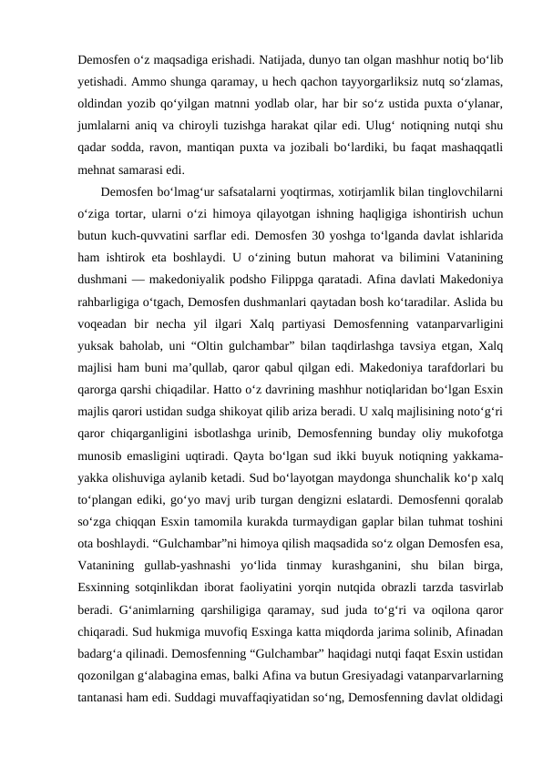 Demosfen o‘z maqsadiga erishadi. Natijada, dunyo tan olgan mashhur notiq bo‘lib
yetishadi. Ammo shunga qaramay, u hech qachon tayyorgarliksiz nutq so‘zlamas,
oldindan yozib qo‘yilgan matnni yodlab olar, har bir so‘z ustida puxta o‘ylanar,
jumlalarni aniq va chiroyli tuzishga harakat qilar edi. Ulug‘ notiqning nutqi shu
qadar sodda, ravon, mantiqan puxta va jozibali bo‘lardiki, bu faqat mashaqqatli
mehnat samarasi edi.
      Demosfen bo‘lmag‘ur safsatalarni yoqtirmas, xotirjamlik bilan tinglovchilarni
o‘ziga tortar, ularni o‘zi himoya qilayotgan ishning haqligiga ishontirish uchun
butun kuch-quvvatini sarflar edi. Demosfen 30 yoshga to‘lganda davlat ishlarida
ham ishtirok eta boshlaydi. U o‘zining butun mahorat va bilimini Vatanining
dushmani — makedoniyalik podsho Filippga qaratadi. Afina davlati Makedoniya
rahbarligiga o‘tgach, Demosfen dushmanlari qaytadan bosh ko‘taradilar. Aslida bu
voqeadan  bir  necha  yil  ilgari  Xalq  partiyasi  Demosfenning  vatanparvarligini
yuksak baholab, uni “Oltin gulchambar” bilan taqdirlashga tavsiya etgan, Xalq
majlisi ham buni ma’qullab, qaror qabul qilgan edi. Makedoniya tarafdorlari bu
qarorga qarshi chiqadilar. Hatto o‘z davrining mashhur notiqlaridan bo‘lgan Esxin
majlis qarori ustidan sudga shikoyat qilib ariza beradi. U xalq majlisining noto‘g‘ri
qaror chiqarganligini isbotlashga urinib, Demosfenning bunday oliy mukofotga
munosib emasligini uqtiradi. Qayta bo‘lgan sud ikki buyuk notiqning yakkama-
yakka olishuviga aylanib ketadi. Sud bo‘layotgan maydonga shunchalik ko‘p xalq
to‘plangan ediki, go‘yo mavj urib turgan dengizni eslatardi. Demosfenni qoralab
so‘zga chiqqan Esxin tamomila kurakda turmaydigan gaplar bilan tuhmat toshini
ota boshlaydi. “Gulchambar”ni himoya qilish maqsadida so‘z olgan Demosfen esa,
Vatanining  gullab-yashnashi  yo‘lida  tinmay  kurashganini,  shu  bilan  birga,
Esxinning sotqinlikdan iborat faoliyatini yorqin nutqida obrazli tarzda tasvirlab
beradi. Gʻanimlarning qarshiligiga qaramay, sud juda to‘g‘ri va oqilona qaror
chiqaradi. Sud hukmiga muvofiq Esxinga katta miqdorda jarima solinib, Afinadan
badarg‘a qilinadi. Demosfenning “Gulchambar” haqidagi nutqi faqat Esxin ustidan
qozonilgan g‘alabagina emas, balki Afina va butun Gresiyadagi vatanparvarlarning
tantanasi ham edi. Suddagi muvaffaqiyatidan so‘ng, Demosfenning davlat oldidagi
