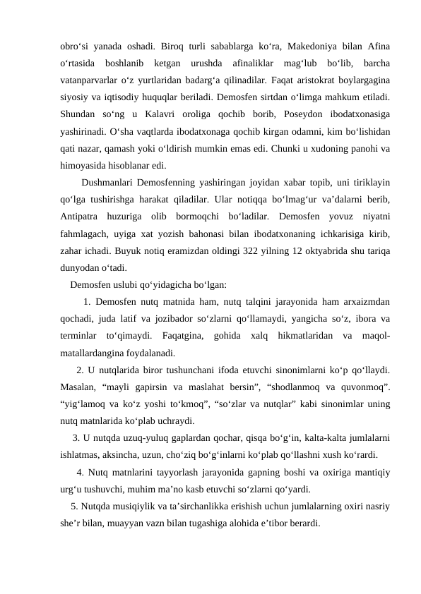 obro‘si  yanada  oshadi.  Biroq  turli  sabablarga  ko‘ra, Makedoniya  bilan  Afina
o‘rtasida  boshlanib  ketgan  urushda  afinaliklar  mag‘lub  bo‘lib,  barcha
vatanparvarlar o‘z yurtlaridan badarg‘a qilinadilar. Faqat aristokrat boylargagina
siyosiy va iqtisodiy huquqlar beriladi. Demosfen sirtdan o‘limga mahkum etiladi.
Shundan  so‘ng  u  Kalavri  oroliga  qochib  borib,  Poseydon  ibodatxonasiga
yashirinadi. O‘sha vaqtlarda ibodatxonaga qochib kirgan odamni, kim bo‘lishidan
qati nazar, qamash yoki o‘ldirish mumkin emas edi. Chunki u xudoning panohi va
himoyasida hisoblanar edi.
     Dushmanlari Demosfenning yashiringan joyidan xabar topib, uni tiriklayin
qo‘lga tushirishga harakat qiladilar. Ular notiqqa bo‘lmag‘ur va’dalarni berib,
Antipatra  huzuriga  olib  bormoqchi  bo‘ladilar.  Demosfen  yovuz  niyatni
fahmlagach, uyiga xat yozish bahonasi bilan ibodatxonaning ichkarisiga kirib,
zahar ichadi. Buyuk notiq eramizdan oldingi 322 yilning 12 oktyabrida shu tariqa
dunyodan o‘tadi.
    Demosfen uslubi qo‘yidagicha bo‘lgan:
     1. Demosfen nutq matnida ham, nutq talqini jarayonida ham arxaizmdan
qochadi, juda latif va jozibador so‘zlarni qo‘llamaydi, yangicha so‘z, ibora va
terminlar  to‘qimaydi.  Faqatgina,  gohida  xalq  hikmatlaridan  va  maqol-
matallardangina foydalanadi.
    2. U nutqlarida biror tushunchani ifoda etuvchi sinonimlarni ko‘p qo‘llaydi.
Masalan,  “mayli  gapirsin  va  maslahat  bersin”,  “shodlanmoq  va  quvonmoq”.
“yig‘lamoq va ko‘z yoshi to‘kmoq”, “so‘zlar va nutqlar” kabi sinonimlar uning
nutq matnlarida ko‘plab uchraydi.
    3. U nutqda uzuq-yuluq gaplardan qochar, qisqa bo‘g‘in, kalta-kalta jumlalarni
ishlatmas, aksincha, uzun, cho‘ziq bo‘g‘inlarni ko‘plab qo‘llashni xush ko‘rardi.
    4. Nutq matnlarini tayyorlash jarayonida gapning boshi va oxiriga mantiqiy
urg‘u tushuvchi, muhim ma’no kasb etuvchi so‘zlarni qo‘yardi.
    5. Nutqda musiqiylik va ta’sirchanlikka erishish uchun jumlalarning oxiri nasriy
she’r bilan, muayyan vazn bilan tugashiga alohida e’tibor berardi.
