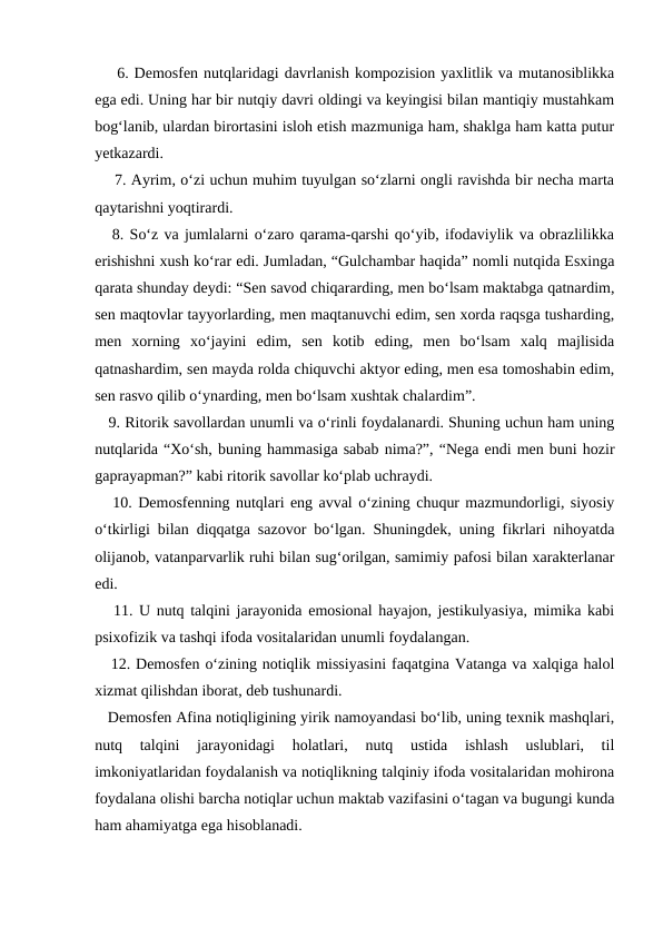    6. Demosfen nutqlaridagi davrlanish kompozision yaxlitlik va mutanosiblikka
ega edi. Uning har bir nutqiy davri oldingi va keyingisi bilan mantiqiy mustahkam
bog‘lanib, ulardan birortasini isloh etish mazmuniga ham, shaklga ham katta putur
yetkazardi.
    7. Ayrim, o‘zi uchun muhim tuyulgan so‘zlarni ongli ravishda bir necha marta
qaytarishni yoqtirardi.
   8. So‘z va jumlalarni o‘zaro qarama-qarshi qo‘yib, ifodaviylik va obrazlilikka
erishishni xush ko‘rar edi. Jumladan, “Gulchambar haqida” nomli nutqida Esxinga
qarata shunday deydi: “Sen savod chiqararding, men bo‘lsam maktabga qatnardim,
sen maqtovlar tayyorlarding, men maqtanuvchi edim, sen xorda raqsga tusharding,
men  xorning  xo‘jayini  edim,  sen  kotib  eding,  men  bo‘lsam  xalq  majlisida
qatnashardim, sen mayda rolda chiquvchi aktyor eding, men esa tomoshabin edim,
sen rasvo qilib o‘ynarding, men bo‘lsam xushtak chalardim”.
   9. Ritorik savollardan unumli va o‘rinli foydalanardi. Shuning uchun ham uning
nutqlarida “Xo‘sh, buning hammasiga sabab nima?”, “Nega endi men buni hozir
gaprayapman?” kabi ritorik savollar ko‘plab uchraydi.
   10. Demosfenning nutqlari eng avval o‘zining chuqur mazmundorligi, siyosiy
o‘tkirligi bilan diqqatga sazovor bo‘lgan. Shuningdek, uning fikrlari nihoyatda
olijanob, vatanparvarlik ruhi bilan sug‘orilgan, samimiy pafosi bilan xarakterlanar
edi.
   11. U nutq talqini jarayonida emosional hayajon, jestikulyasiya, mimika kabi
psixofizik va tashqi ifoda vositalaridan unumli foydalangan.
   12. Demosfen o‘zining notiqlik missiyasini faqatgina Vatanga va xalqiga halol
xizmat qilishdan iborat, deb tushunardi.
   Demosfen Afina notiqligining yirik namoyandasi bo‘lib, uning texnik mashqlari,
nutq  talqini  jarayonidagi  holatlari,  nutq  ustida  ishlash  uslublari,  til
imkoniyatlaridan foydalanish va notiqlikning talqiniy ifoda vositalaridan mohirona
foydalana olishi barcha notiqlar uchun maktab vazifasini o‘tagan va bugungi kunda
ham ahamiyatga ega hisoblanadi.
