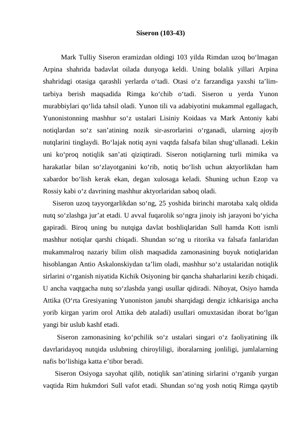 Siseron (103-43)
       Mark Tulliy Siseron eramizdan oldingi 103 yilda Rimdan uzoq bo‘lmagan
Arpina  shahrida  badavlat  oilada  dunyoga  keldi.  Uning  bolalik  yillari  Arpina
shahridagi otasiga qarashli yerlarda o‘tadi. Otasi o‘z farzandiga yaxshi ta’lim-
tarbiya  berish  maqsadida  Rimga  ko‘chib  o‘tadi.  Siseron  u  yerda  Yunon
murabbiylari qo‘lida tahsil oladi. Yunon tili va adabiyotini mukammal egallagach,
Yunonistonning mashhur so‘z ustalari Lisiniy Koidaas va Mark Antoniy kabi
notiqlardan  so‘z  san’atining  nozik  sir-asrorlarini  o‘rganadi,  ularning  ajoyib
nutqlarini tinglaydi. Bo‘lajak notiq ayni vaqtda falsafa bilan shug‘ullanadi. Lekin
uni  ko‘proq  notiqlik  san’ati  qiziqtiradi.  Siseron  notiqlarning  turli  mimika  va
harakatlar  bilan so‘zlayotganini  ko‘rib,  notiq bo‘lish  uchun aktyorlikdan ham
xabardor bo‘lish kerak ekan, degan xulosaga keladi. Shuning uchun Ezop va
Rossiy kabi o‘z davrining mashhur aktyorlaridan saboq oladi.
    Siseron uzoq tayyorgarlikdan so‘ng, 25 yoshida birinchi marotaba xalq oldida
nutq so‘zlashga jur’at etadi. U avval fuqarolik so‘ngra jinoiy ish jarayoni bo‘yicha
gapiradi. Biroq uning bu nutqiga davlat boshliqlaridan Sull hamda Kott ismli
mashhur notiqlar qarshi chiqadi. Shundan so‘ng u ritorika va falsafa fanlaridan
mukammalroq nazariy bilim olish maqsadida zamonasining buyuk notiqlaridan
hisoblangan Antio Askalonskiydan ta’lim oladi, mashhur so‘z ustalaridan notiqlik
sirlarini o‘rganish niyatida Kichik Osiyoning bir qancha shaharlarini kezib chiqadi.
U ancha vaqtgacha nutq so‘zlashda yangi usullar qidiradi. Nihoyat, Osiyo hamda
Attika (O‘rta Gresiyaning Yunoniston janubi sharqidagi dengiz ichkarisiga ancha
yorib kirgan yarim orol Attika deb ataladi) usullari omuxtasidan iborat bo‘lgan
yangi bir uslub kashf etadi.
    Siseron zamonasining ko‘pchilik so‘z ustalari singari o‘z faoliyatining ilk
davrlaridayoq nutqida uslubning chiroyliligi, iboralarning jonliligi, jumlalarning
nafis bo‘lishiga katta e’tibor beradi.
    Siseron Osiyoga sayohat qilib, notiqlik san’atining sirlarini o‘rganib yurgan
vaqtida Rim hukmdori Sull vafot etadi. Shundan so‘ng yosh notiq Rimga qaytib
