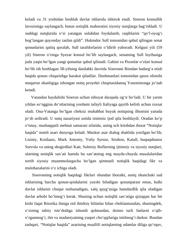 keladi va 31 yoshidan boshlab davlat ishlarida ishtirok etadi. Siseron konsullik
lavozimiga saylangach, butun notiqlik mahoratini siyosiy nutqlarga bag‘ishladi. U
suddagi  nutqlarida  o‘zi  yaratgan  uslubdan  foydalanib,  raqiblarini  “qo‘l-oyog‘i
bog‘langan quyonday taslim qildi”. Hukmdor Sull tomonidan qabul qilingan senat
qonunlarini qattiq qoralab, Sull tarafdorlarini o‘ldirib yuboradi. Kelgusi yili (59
yil) Siseron o‘rniga Syezar konsul bo‘lib saylangach, senatning Sull loyihasiga
juda yaqin bo‘lgan yangi qonunlar qabul qilinadi. Gabini va Pizonlar o‘zlari konsul
bo‘lib ish boshlagan 58-yilning dastlabki davrida Siseronni Rimdan badarg‘a etish
haqida qonun chiqarishga harakat qiladilar. Dushmanlari tomonidan qasos olinishi
muqarrar ekanligiga ishongan notiq proyekti chiqmasidanoq Yunonistonga jo‘nab
ketadi.
     Vatandan haydalishi Siseron uchun nihoyat darajada og‘ir bo‘ladi. U bir yarim
yildan so‘nggina do‘stlarining yordami tufayli Italiyaga qaytib kelish uchun ruxsat
oladi. Ona-Vatanga bo‘lgan cheksiz muhabbat buyuk notiqning ilhomini yanada
jo‘sh urdiradi. U nutq nazariyasi ustida tinimsiz ijod qila boshlaydi. Oradan ko‘p
o‘tmay, mashaqqatli mehnat samarasi sifatida, uning uch kitobdan iborat “Notiqlar
haqida” nomli asari dunyoga keladi. Mazkur asar dialog shaklida yozilgan bo‘lib,
Lisiniy, Koidaass, Mark Antoniy, Yuliy Syezar, Strabon, Katull, huquqshunos
Ssevola va uning shogirdlari Katt, Sulnisiy Ruflarning ijtimoiy va siyosiy nutqlari,
ularning notiqlik san’ati hamda bu san’atning eng mayda-chuyda masalalaridan
tortib  siyosiy  muammolargacha  bo‘lgan  qimmatli  notiqlik  haqidagi  fikr  va
mulohazalarini o‘z ichiga oladi.
    Siseronning notiqlik haqidagi fikrlari shundan iboratki, notiq shunchaki sud
ishlarining barcha qonun-qoidalarini yaxshi  biladigan qonunparast emas, balki
davlat ishlarini chuqur tushunadigan, xalq qayg‘usiga hamdardlik qila oladigan
davlat arbobi bo‘lmog‘i kerak. Shuning uchun notiqlik san’atiga qiziqqan har bir
kishi faqat Ritorika ilmiga oid ibtidoiy bilimlar bilan cheklanmasdan, shuningdek,
o‘zining  tabiiy  iste’dodiga  ishonib  qolmasdan,  doimo  turli  fanlarni  o‘qib-
o‘rganmog‘i, ilm va madaniyatning yuqori cho‘qqilariga intilmog‘i darkor. Bundan
tashqari, “Notiqlar haqida” asarining muallifi notiqlarning odamlar diliga qo‘rquv,
