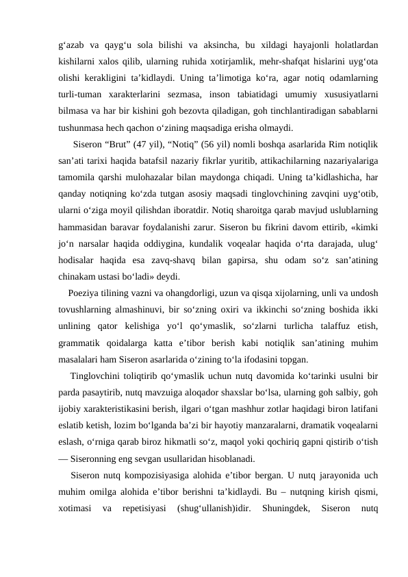 g‘azab  va  qayg‘u  sola  bilishi  va  aksincha,  bu  xildagi  hayajonli  holatlardan
kishilarni xalos qilib, ularning ruhida xotirjamlik, mehr-shafqat hislarini uyg‘ota
olishi kerakligini ta’kidlaydi. Uning ta’limotiga ko‘ra, agar notiq odamlarning
turli-tuman  xarakterlarini  sezmasa,  inson  tabiatidagi  umumiy  xususiyatlarni
bilmasa va har bir kishini goh bezovta qiladigan, goh tinchlantiradigan sabablarni
tushunmasa hech qachon o‘zining maqsadiga erisha olmaydi.
     Siseron “Brut” (47 yil), “Notiq” (56 yil) nomli boshqa asarlarida Rim notiqlik
san’ati tarixi haqida batafsil nazariy fikrlar yuritib, attikachilarning nazariyalariga
tamomila qarshi mulohazalar bilan maydonga chiqadi. Uning ta’kidlashicha, har
qanday notiqning ko‘zda tutgan asosiy maqsadi tinglovchining zavqini uyg‘otib,
ularni o‘ziga moyil qilishdan iboratdir. Notiq sharoitga qarab mavjud uslublarning
hammasidan baravar foydalanishi zarur. Siseron bu fikrini davom ettirib, «kimki
jo‘n narsalar haqida oddiygina, kundalik voqealar haqida o‘rta darajada, ulug‘
hodisalar  haqida  esa  zavq-shavq  bilan  gapirsa,  shu  odam  so‘z  san’atining
chinakam ustasi bo‘ladi» deydi.
    Poeziya tilining vazni va ohangdorligi, uzun va qisqa xijolarning, unli va undosh
tovushlarning almashinuvi, bir so‘zning oxiri va ikkinchi so‘zning boshida ikki
unlining  qator  kelishiga  yo‘l  qo‘ymaslik,  so‘zlarni  turlicha  talaffuz  etish,
grammatik  qoidalarga  katta  e’tibor  berish  kabi  notiqlik  san’atining  muhim
masalalari ham Siseron asarlarida o‘zining to‘la ifodasini topgan.
   Tinglovchini toliqtirib qo‘ymaslik uchun nutq davomida ko‘tarinki usulni bir
parda pasaytirib, nutq mavzuiga aloqador shaxslar bo‘lsa, ularning goh salbiy, goh
ijobiy xarakteristikasini berish, ilgari o‘tgan mashhur zotlar haqidagi biron latifani
eslatib ketish, lozim bo‘lganda ba’zi bir hayotiy manzaralarni, dramatik voqealarni
eslash, o‘rniga qarab biroz hikmatli so‘z, maqol yoki qochiriq gapni qistirib o‘tish
— Siseronning eng sevgan usullaridan hisoblanadi.
   Siseron nutq kompozisiyasiga alohida e’tibor bergan. U nutq jarayonida uch
muhim omilga alohida e’tibor berishni ta’kidlaydi. Bu – nutqning kirish qismi,
xotimasi  va  repetisiyasi  (shug‘ullanish)idir.  Shuningdek,  Siseron  nutq
