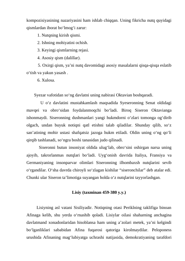 kompozisiyasining nazariyasini ham ishlab chiqqan. Uning fikricha nutq quyidagi
qismlardan iborat bo‘lmog‘i zarur:
          1. Nutqning kirish qismi.
          2. Ishning mohiyatini ochish.
          3. Keyingi qismlarning rejasi.
          4. Asosiy qism (dalillar).
          5. Oxirgi qism, ya’ni nutq davomidagi asosiy masalalarni qisqa-qisqa eslatib
o‘tish va yakun yasash .
          6. Xulosa.
       Syezar vafotidan so‘ng davlatni uning nabirasi Oktavian boshqaradi.
       U o‘z davlatini mustahkamlash maqsadida Syeseronning Senat oldidagi
mavqei  va  obro‘sidan  foydalanmoqchi  bo‘ladi.  Biroq  Siseron  Oktavianga
ishonmaydi. Siseronning dushmanlari yangi hukmdorni o‘zlari tomonga og‘dirib
olgach,  undan  buyuk  notiqni  qatl  etishni  talab  qiladilar.  Shunday  qilib,  so‘z
san’atining mohir ustasi shafqatsiz jazoga hukm etiladi. Oldin uning o‘ng qo‘li
qirqib tashlanadi, so‘ngra boshi tanasidan judo qilinadi.
       Siseronni butun insoniyat oldida ulug‘lab, obro‘sini oshirgan narsa uning
ajoyib,  takrorlanmas  nutqlari  bo‘ladi.  Uyg‘onish  davrida  Italiya,  Fransiya  va
Germaniyaning  insonparvar  olimlari  Siseronning  ilhombaxsh  nutqlarini  sevib
o‘rgandilar. O‘sha davrda chiroyli so‘zlagan kishilar “siseronchilar” deb atalar edi.
Chunki ular Siseron ta’limotiga suyangan holda o‘z nutqlarini tayyorlashgan.
Lisiy (taxminan 459-380 y.y.)
      Lisiyning asl vatani Sisiliyadir. Notiqning otasi Periklning taklifiga binoan
Afinaga kelib, shu yerda o‘rnashib qoladi. Lisiylar oilasi shaharning anchagina
davlatmand xonadonlaridan hisoblansa ham uning a’zolari metek, ya’ni kelgindi
bo‘lganliklari  sababidan  Afina  fuqarosi  qatoriga  kirolmaydilar.  Peloponess
urushida Afinaning mag‘lubiyatga uchrashi natijasida, demokratiyaning tarafdori
