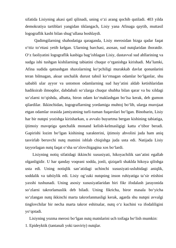 sifatida Lisiyning akasi qatl qilinadi, uning o‘zi arang qochib qutiladi. 403 yilda
demokratiya tartiblari yangidan tiklangach, Lisiy yana Afinaga qaytib, muttasil
logograflik kasbi bilan shug‘ullana boshlaydi.
     Qadimgilarning shahodatiga qaraganda, Lisiy merosidan bizga qadar faqat
o‘ttiz to‘rttasi yetib kelgan. Ularning barchasi, asosan, sud nutqlaridan iboratdir.
O‘z faoliyatini logograflik kasbiga bag‘ishlagan Lisiy, dastavval sud ahllarining va
sudga ishi tushgan kishilarning tabiatini chuqur o‘rganishga kirishadi. Ma’lumki,
Afina sudida qatnashgan shaxslarning ko‘pchiligi murakkab davlat qonunlarini
teran bilmagan, aksar unchalik durust tahsil ko‘rmagan odamlar bo‘lganlar, shu
sababli  ular  ayyor  va  ustomon  odamlarning  sud  hay’atini  aldab  ketishlaridan
hadiksirab ilmoqdor, dabdabali so‘zlarga chuqur shubha bilan qarar va bu xildagi
so‘zlarni to‘qishda, albatta, biron odam ko‘maklashgan bo‘lsa kerak, deb gumon
qilardilar. Ikkinchidan, logograflarning yordamiga muhtoj bo‘lib, ularga murojaat
etgan odamlar orasida jamiyatning turli-tuman fuqarolari bo‘lgan. Binobarin, Lisiy
har bir nutqni yozishga kirisharkan, u avvalo buyurtma bergan kishining tabiatiga,
ijtimoiy  mavqeiga  qanchalik  monand  kelish-kelmasligigi  katta  e’tibor  beradi.
Gapirishi lozim bo‘lgan kishining xarakterini, ijtimoiy ahvolini juda ham aniq
tasvirlab beruvchi nutq matnini ishlab chiqishga juda usta edi. Natijada Lisiy
tayyorlagan nutq faqat o‘sha so‘zlovchigagina xos bo‘lardi.
    Lisiyning notiq sifatidagi ikkinchi xususiyati, hikoyachilik san’atini egallab
olganligidir. U har qanday voqeani sodda, jonli, qiziqarli shaklda hikoya qilishga
usta  edi.  Uning  notiqlik  san’atidagi  uchinchi  xususiyati-uslubidagi  aniqlik,
soddalik va tabiiylik edi. Lisiy og‘zaki nutqning inson ruhiyatiga ta’sir etishini
yaxshi  tushunadi. Uning asosiy  xususiyatlaridan biri fikr  ifodalash jarayonida
so‘zlarni  takrorlamaslik  deb  biladi.  Uning  fikricha,  biror  masala  bo‘yicha
so‘zlangan nutq ikkinchi marta takrorlanmasligi kerak, agarda shu nutqni avvalgi
tinglovchilar bir necha marta takror eshitsalar, nutq o‘z kuchini va ifodaliligini
yo‘qotadi.
    Lisiyning yozma merosi bo‘lgan nutq matnlarini uch toifaga bo‘lish mumkin:
1. Epideyktik (tantanali yoki tasviriy) nutqlar.
