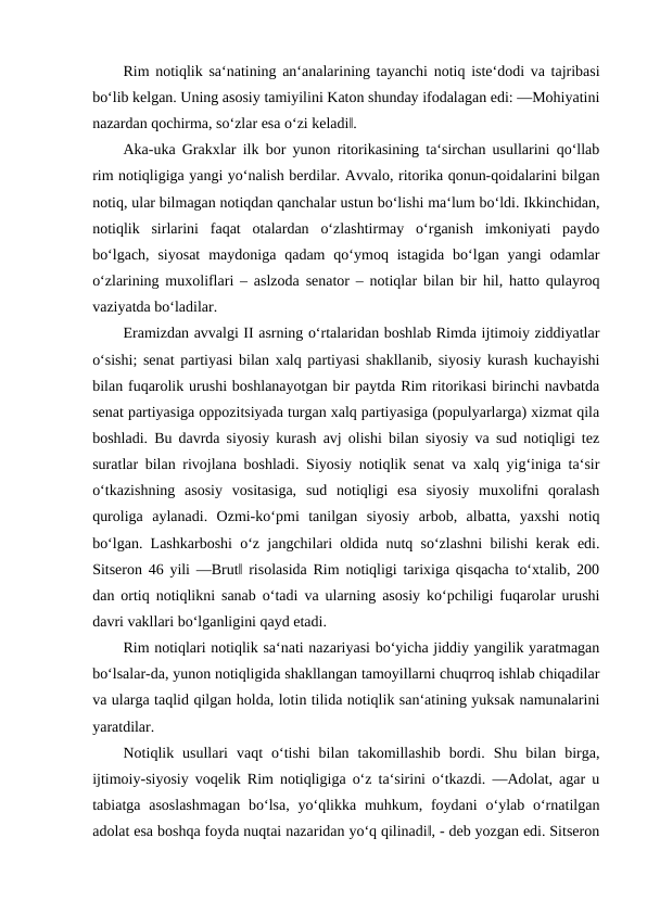 Rim notiqlik sa‘natining an‘analarining tayanchi notiq iste‘dodi va tajribasi
bo‘lib kelgan. Uning asosiy tamiyilini Katon shunday ifodalagan edi: ―Mohiyatini
nazardan qochirma, so‘zlar esa o‘zi keladi‖. 
Aka-uka Grakxlar ilk bor yunon ritorikasining ta‘sirchan usullarini qo‘llab
rim notiqligiga yangi yo‘nalish berdilar. Avvalo, ritorika qonun-qoidalarini bilgan
notiq, ular bilmagan notiqdan qanchalar ustun bo‘lishi ma‘lum bo‘ldi. Ikkinchidan,
notiqlik  sirlarini  faqat  otalardan  o‘zlashtirmay  o‘rganish  imkoniyati  paydo
bo‘lgach,  siyosat  maydoniga qadam  qo‘ymoq istagida  bo‘lgan yangi  odamlar
o‘zlarining muxoliflari – aslzoda senator – notiqlar bilan bir hil, hatto qulayroq
vaziyatda bo‘ladilar. 
Eramizdan avvalgi II asrning o‘rtalaridan boshlab Rimda ijtimoiy ziddiyatlar
o‘sishi; senat partiyasi bilan xalq partiyasi shakllanib, siyosiy kurash kuchayishi
bilan fuqarolik urushi boshlanayotgan bir paytda Rim ritorikasi birinchi navbatda
senat partiyasiga oppozitsiyada turgan xalq partiyasiga (populyarlarga) xizmat qila
boshladi. Bu davrda siyosiy kurash avj olishi bilan siyosiy va sud notiqligi tez
suratlar bilan rivojlana boshladi. Siyosiy notiqlik senat va xalq yig‘iniga ta‘sir
o‘tkazishning  asosiy  vositasiga,  sud  notiqligi  esa  siyosiy  muxolifni  qoralash
quroliga  aylanadi.  Ozmi-ko‘pmi  tanilgan  siyosiy  arbob,  albatta,  yaxshi  notiq
bo‘lgan. Lashkarboshi o‘z jangchilari oldida nutq so‘zlashni bilishi kerak edi.
Sitseron 46 yili ―Brut‖ risolasida Rim notiqligi tarixiga qisqacha to‘xtalib, 200
dan ortiq notiqlikni sanab o‘tadi va ularning asosiy ko‘pchiligi fuqarolar urushi
davri vakllari bo‘lganligini qayd etadi. 
Rim notiqlari notiqlik sa‘nati nazariyasi bo‘yicha jiddiy yangilik yaratmagan
bo‘lsalar-da, yunon notiqligida shakllangan tamoyillarni chuqrroq ishlab chiqadilar
va ularga taqlid qilgan holda, lotin tilida notiqlik san‘atining yuksak namunalarini
yaratdilar. 
Notiqlik  usullari  vaqt  o‘tishi  bilan  takomillashib  bordi.  Shu  bilan  birga,
ijtimoiy-siyosiy voqelik Rim notiqligiga o‘z ta‘sirini o‘tkazdi. ―Adolat, agar u
tabiatga  asoslashmagan  bo‘lsa,  yo‘qlikka muhkum, foydani  o‘ylab o‘rnatilgan
adolat esa boshqa foyda nuqtai nazaridan yo‘q qilinadi‖, - deb yozgan edi. Sitseron
