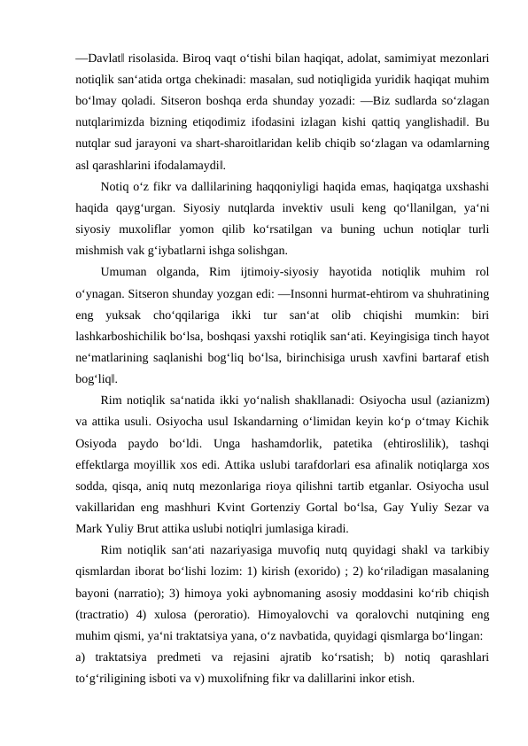 ―Davlat‖ risolasida. Biroq vaqt o‘tishi bilan haqiqat, adolat, samimiyat mezonlari
notiqlik san‘atida ortga chekinadi: masalan, sud notiqligida yuridik haqiqat muhim
bo‘lmay qoladi. Sitseron boshqa erda shunday yozadi: ―Biz sudlarda so‘zlagan
nutqlarimizda bizning etiqodimiz ifodasini izlagan kishi qattiq yanglishadi‖. Bu
nutqlar sud jarayoni va shart-sharoitlaridan kelib chiqib so‘zlagan va odamlarning
asl qarashlarini ifodalamaydi‖. 
Notiq o‘z fikr va dallilarining haqqoniyligi haqida emas, haqiqatga uxshashi
haqida  qayg‘urgan.  Siyosiy  nutqlarda  invektiv  usuli  keng  qo‘llanilgan,  ya‘ni
siyosiy  muxoliflar  yomon  qilib  ko‘rsatilgan  va  buning  uchun  notiqlar  turli
mishmish vak g‘iybatlarni ishga solishgan. 
Umuman  olganda,  Rim  ijtimoiy-siyosiy  hayotida  notiqlik  muhim  rol
o‘ynagan. Sitseron shunday yozgan edi: ―Insonni hurmat-ehtirom va shuhratining
eng  yuksak  cho‘qqilariga  ikki  tur  san‘at  olib  chiqishi  mumkin:  biri
lashkarboshichilik bo‘lsa, boshqasi yaxshi rotiqlik san‘ati. Keyingisiga tinch hayot
ne‘matlarining saqlanishi bog‘liq bo‘lsa, birinchisiga urush xavfini bartaraf etish
bog‘liq‖. 
Rim notiqlik sa‘natida ikki yo‘nalish shakllanadi: Osiyocha usul (azianizm)
va attika usuli. Osiyocha usul Iskandarning o‘limidan keyin ko‘p o‘tmay Kichik
Osiyoda  paydo  bo‘ldi.  Unga  hashamdorlik,  patetika  (ehtiroslilik),  tashqi
effektlarga moyillik xos edi. Attika uslubi tarafdorlari esa afinalik notiqlarga xos
sodda, qisqa, aniq nutq mezonlariga rioya qilishni tartib etganlar. Osiyocha usul
vakillaridan eng mashhuri Kvint Gortenziy Gortal bo‘lsa, Gay Yuliy Sezar va
Mark Yuliy Brut attika uslubi notiqlri jumlasiga kiradi. 
Rim notiqlik san‘ati nazariyasiga muvofiq nutq quyidagi shakl va tarkibiy
qismlardan iborat bo‘lishi lozim: 1) kirish (exorido) ; 2) ko‘riladigan masalaning
bayoni (narratio); 3) himoya yoki aybnomaning asosiy moddasini ko‘rib chiqish
(tractratio)  4)  xulosa  (peroratio).  Himoyalovchi  va  qoralovchi  nutqining  eng
muhim qismi, ya‘ni traktatsiya yana, o‘z navbatida, quyidagi qismlarga bo‘lingan: 
a)  traktatsiya  predmeti  va  rejasini  ajratib  ko‘rsatish;  b)  notiq  qarashlari
to‘g‘riligining isboti va v) muxolifning fikr va dalillarini inkor etish. 
