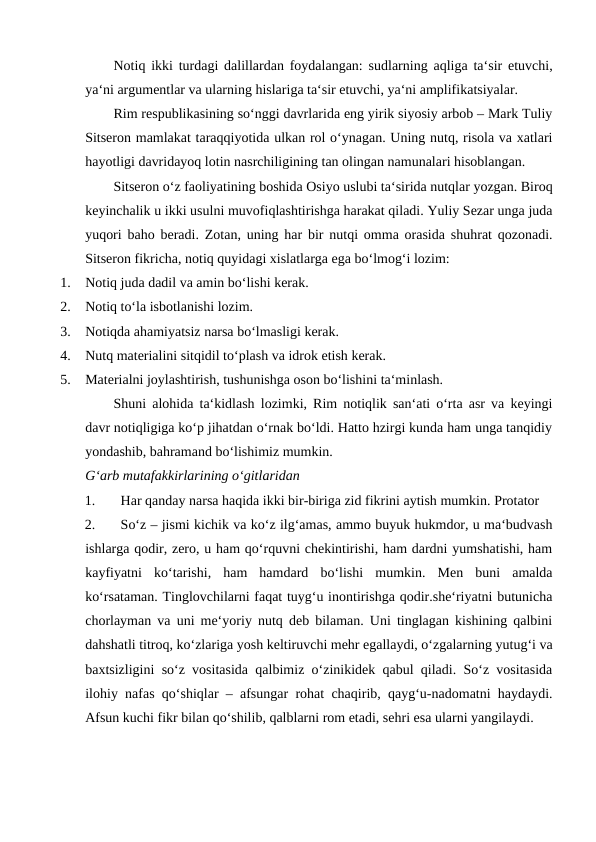 Notiq ikki turdagi dalillardan foydalangan: sudlarning aqliga ta‘sir etuvchi,
ya‘ni argumentlar va ularning hislariga ta‘sir etuvchi, ya‘ni amplifikatsiyalar. 
Rim respublikasining so‘nggi davrlarida eng yirik siyosiy arbob – Mark Tuliy
Sitseron mamlakat taraqqiyotida ulkan rol o‘ynagan. Uning nutq, risola va xatlari
hayotligi davridayoq lotin nasrchiligining tan olingan namunalari hisoblangan. 
Sitseron o‘z faoliyatining boshida Osiyo uslubi ta‘sirida nutqlar yozgan. Biroq
keyinchalik u ikki usulni muvofiqlashtirishga harakat qiladi. Yuliy Sezar unga juda
yuqori baho beradi. Zotan, uning har bir nutqi omma orasida shuhrat qozonadi.
Sitseron fikricha, notiq quyidagi xislatlarga ega bo‘lmog‘i lozim: 
1.
Notiq juda dadil va amin bo‘lishi kerak. 
2.
Notiq to‘la isbotlanishi lozim. 
3.
Notiqda ahamiyatsiz narsa bo‘lmasligi kerak. 
4.
Nutq materialini sitqidil to‘plash va idrok etish kerak. 
5.
Materialni joylashtirish, tushunishga oson bo‘lishini ta‘minlash. 
Shuni alohida ta‘kidlash lozimki, Rim notiqlik san‘ati o‘rta asr va keyingi
davr notiqligiga ko‘p jihatdan o‘rnak bo‘ldi. Hatto hzirgi kunda ham unga tanqidiy
yondashib, bahramand bo‘lishimiz mumkin.  
G‘arb mutafakkirlarining o‘gitlaridan 
1.
Har qanday narsa haqida ikki bir-biriga zid fikrini aytish mumkin. Protator 
2.
So‘z – jismi kichik va ko‘z ilg‘amas, ammo buyuk hukmdor, u ma‘budvash
ishlarga qodir, zero, u ham qo‘rquvni chekintirishi, ham dardni yumshatishi, ham
kayfiyatni  ko‘tarishi,  ham  hamdard  bo‘lishi  mumkin.  Men  buni  amalda
ko‘rsataman. Tinglovchilarni faqat tuyg‘u inontirishga qodir.she‘riyatni butunicha
chorlayman va uni me‘yoriy nutq deb bilaman. Uni tinglagan kishining qalbini
dahshatli titroq, ko‘zlariga yosh keltiruvchi mehr egallaydi, o‘zgalarning yutug‘i va
baxtsizligini so‘z vositasida qalbimiz o‘zinikidek qabul qiladi. So‘z vositasida
ilohiy nafas qo‘shiqlar – afsungar rohat chaqirib, qayg‘u-nadomatni haydaydi.
Afsun kuchi fikr bilan qo‘shilib, qalblarni rom etadi, sehri esa ularni yangilaydi.
