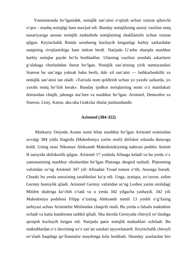     Yunonistonda bo‘lganidek,  notiqlik san’atini o‘qitish uchun xizmat qiluvchi
o‘quv - mashq notiqligi ham mavjud edi. Bunday notiqlikning asosiy vazifasi nutq
nazariyasiga asosan notiqlik maktabida notiqlarning shakllanishi uchun xizmat
qilgan.  Keyinchalik Rimda urushning kuchayib ketganligi harbiy sarkardalar
nutqining rivojlanishiga ham imkon berdi.  Natijada  Gʻarbu  sharqda  mashhur
harbiy  notiqlar  paydo  bo‘la  boshladilar.  Ularning  vazifasi  urushda  askarlarni
g‘alabaga  chorlashdan  iborat  bo‘lgan.  Notiqlik  san’atining  yirik  namoyandasi
Siseron bu san’atga yuksak baho berib, ikki xil san’atni — lashkarboshilik va
notiqlik san’atini tan oladi: «Tarixda nom qoldirish uchun yo yaxshi sarkarda, yo
yaxshi notiq bo‘lish kerak». Bunday ijodkor notiqlarning nomi o‘z mamlakati
doirasidan chiqib, jahonga ma’lum va mashhur bo‘lgan. Aristotel, Demosfen va
Siseron, Lisiy, Katon, aka-uka Grakxlar shular jumlasidandir.
Aristotel (384-322)
     Markaziy Osiyoda Arastu nomi bilan mashhur bo‘lgan Aristotel eramizdan
avvalgi 384 yilda Stagirda (Makedoniya yarim oroli) shifokor oilasida dunyoga
keldi. Uning otasi Nikomax Aleksandr Makedonskiyning nabirasi podsho Aminti
II saroyida shifokorlik qilgan. Aristotel 17 yoshida Afinaga keladi va bu yerda o‘z
zamonasining mashhur olimlaridan bo‘lgan Platonga shogird tushadi. Platonning
vafotidan so‘ng Aristotel 347 yili Afinadan Troad tomon o‘tib, Assosga boradi.
Chunki bu yerda ustozining tarafdorlari ko‘p edi. Unga, ayniqsa, zo‘ravon, zolim
Germiy homiylik qiladi. Aristotel Germiy vafotidan so‘ng Lesbos yarim orolidagi
Mitilen  shahriga  ko‘chib  o‘tadi  va  u  yerda  342  yilgacha  yashaydi.  342  yili
Makedoniya  podshosi  Filipp  o‘zining  Aleksandr  nomli  13  yoshli  o‘g‘lining
tarbiyasi uchun Aristotelni Mitilendan chaqirib oladi. Bu yerda u falsafa maktabini
ochadi va katta kutubxona tashkil qiladi. Shu davrda Gresiyada chiroyli so‘zlashga
qiziqish kuchayib ketgan  edi. Natijada qator  notiqlik maktablari  ochiladi. Bu
maktablardan o‘z davrining so‘z san’ati ustalari tayyorlanardi. Keyinchalik chiroyli
so‘zlash haqidagi qo‘llanmalar maydonga kela boshladi. Shunday asarlardan biri
