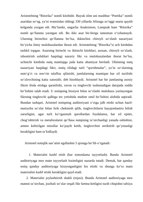 Aristotelning “Ritorika” nomli kitobidir. Buyuk olim uni mashhur “Poetika” nomli
asaridan so‘ng, ya’ni eramizdan oldingi 330 yillarda Afinaga so‘nggi marta qaytib
kelganda yozgan edi. Ma’lumki, ungacha Anaksimon, Lampsak ham “Ritorika”
nomli qo‘llanma yaratgan edi. Bu ikki asar bir-biriga tamoman o‘xshamaydi.
Ularning  birinchisi  qo‘llanma  bo‘lsa,  ikkinchisi  chiroyli  so‘zlash  nazariyasi
bo‘yicha ilmiy mulohazalardan iborat edi. Aristotelning “Ritorika”si uch kitobdan
tashkil topgan. Asarning birinchi va ikkinchi kitoblari, asosan, chiroyli so‘zlash,
ishontirish  uslublari  haqidagi  nazariy  fikr  va  mulohazalardan  iborat  bo‘lsa,
uchinchi kitobida nutq mantiqiga juda katta ahamiyat beriladi. Olimning nutq
nazariyasi  haqidagi  fikri,  notiq  tilidagi  turli  “qorishmalar”,  ya’ni  so‘zlarning
noto‘g‘ri  va noo‘rin talaffuz  qilinishi, jumlalarning mantiqan har  xil  tuzilishi
so‘zlovchining katta xatosidir, deb hisoblaydi. Aristotel har bir jumlaning asosiy
fikrni ifoda etishga qaratilishi, ravon va tinglovchi tushunadigan darajada sodda
bo‘lishini talab etadi. U notiqning hissiyot bilan so‘zlashi mulohaza yuritayotgan
fikrning tinglovchi qalbiga tez yetishida muhim omil bo‘lishini alohida uqtiradi.
Bundan tashqari, Aristotel notiqning auditoriyani o‘ziga jalb etishi uchun hazil-
mutoyiba so‘zlar bilan lirik chekinish qilib, tinglovchilarni hayajonlantira bilish
zarurligini,  agar  turli  ko‘rgazmali  qurollardan  foydalansa,  har  xil  epitet,
chog‘ishtirish va metaforalarni qo‘llasa nutqining ta’sirchanligi yanada oshishini,
ammo  keltirilgan  misollar  ko‘payib  ketib,  tinglovchini  zeriktirib  qo‘ymasligi
kerakligini ham ta’kidlaydi.
     Aristotel notiqlik san’atini egallashni 5 qismga bo‘lib o‘rgatadi:
    1.  Materialni  kashf  etish  (har  tomonlama  tayyorlash).  Bunda  Aristotel
auditoriyaga mos matn tayyorlash lozimligini nazarda tutadi. Demak, har qanday
notiq  qanday  auditoriyaga  kirayotganligini  his  etishi  va  shunga  ko‘ra  matn
materialini kashf etishi kerakligini qayd etadi.
    2. Materialni joylashtirish shakli (rejasi). Bunda Aristotel auditoriyaga mos
matnni ta’sirchan, jozibali so‘zlar orqali fikr ketma-ketligini tuzib chiqishni tafsiya
