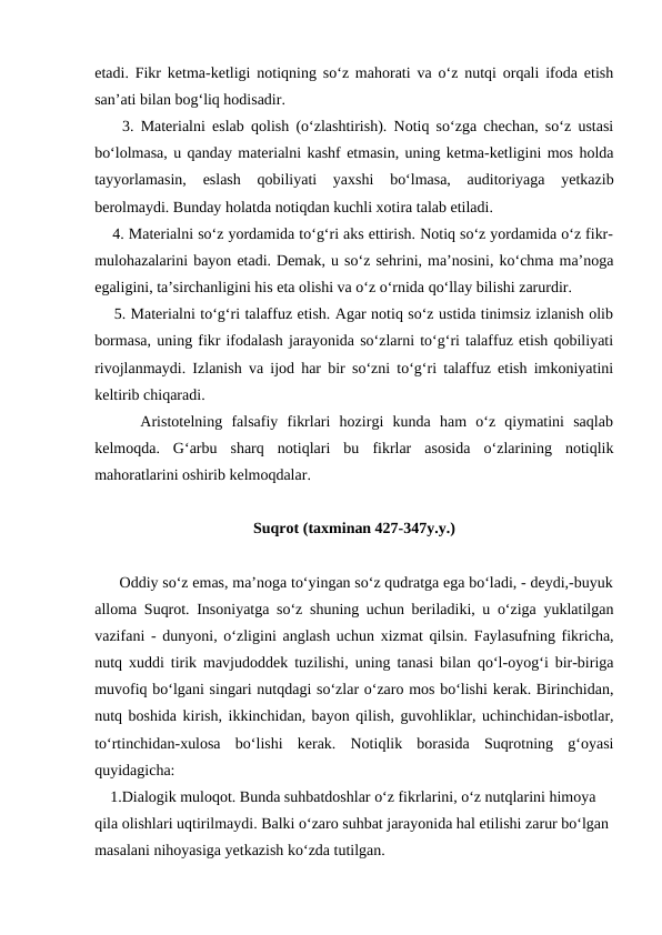 etadi. Fikr ketma-ketligi notiqning so‘z mahorati va o‘z nutqi orqali ifoda etish
san’ati bilan bog‘liq hodisadir.
    3. Materialni eslab qolish (o‘zlashtirish). Notiq so‘zga chechan, so‘z ustasi
bo‘lolmasa, u qanday materialni kashf etmasin, uning ketma-ketligini mos holda
tayyorlamasin,  eslash  qobiliyati  yaxshi  bo‘lmasa,  auditoriyaga  yetkazib
berolmaydi. Bunday holatda notiqdan kuchli xotira talab etiladi.
    4. Materialni so‘z yordamida to‘g‘ri aks ettirish. Notiq so‘z yordamida o‘z fikr-
mulohazalarini bayon etadi. Demak, u so‘z sehrini, ma’nosini, ko‘chma ma’noga
egaligini, ta’sirchanligini his eta olishi va o‘z o‘rnida qo‘llay bilishi zarurdir.
    5. Materialni to‘g‘ri talaffuz etish. Agar notiq so‘z ustida tinimsiz izlanish olib
bormasa, uning fikr ifodalash jarayonida so‘zlarni to‘g‘ri talaffuz etish qobiliyati
rivojlanmaydi. Izlanish va ijod har bir so‘zni to‘g‘ri talaffuz etish imkoniyatini
keltirib chiqaradi.
     Aristotelning  falsafiy  fikrlari  hozirgi  kunda  ham  o‘z  qiymatini  saqlab
kelmoqda.  Gʻarbu  sharq  notiqlari  bu  fikrlar  asosida  o‘zlarining  notiqlik
mahoratlarini oshirib kelmoqdalar.
Suqrot (taxminan 427-347y.y.)
      Oddiy so‘z emas, ma’noga to‘yingan so‘z qudratga ega bo‘ladi, - deydi,-buyuk
alloma Suqrot. Insoniyatga so‘z shuning uchun beriladiki, u o‘ziga yuklatilgan
vazifani - dunyoni, o‘zligini anglash uchun xizmat qilsin. Faylasufning fikricha,
nutq xuddi tirik mavjudoddek tuzilishi, uning tanasi bilan qo‘l-oyog‘i bir-biriga
muvofiq bo‘lgani singari nutqdagi so‘zlar o‘zaro mos bo‘lishi kerak. Birinchidan,
nutq boshida kirish, ikkinchidan, bayon qilish, guvohliklar, uchinchidan-isbotlar,
to‘rtinchidan-xulosa  bo‘lishi  kerak.  Notiqlik  borasida  Suqrotning  g‘oyasi
quyidagicha:
    1.Dialogik muloqot. Bunda suhbatdoshlar o‘z fikrlarini, o‘z nutqlarini himoya 
qila olishlari uqtirilmaydi. Balki o‘zaro suhbat jarayonida hal etilishi zarur bo‘lgan 
masalani nihoyasiga yetkazish ko‘zda tutilgan.
