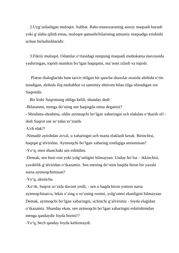     2.Uyg‘unlashgan muloqot. Suhbat. Bahs-munozaraning asosiy maqsadi kurash 
yoki g‘alaba qilish emas, muloqot qatnashchilarining umumiy maqsadga erishishi 
uchun birlashishlaridir.
    3.Fikriy muloqot. Odamlar o‘rtasidagi nutqning maqsadi muhokama mavzusida 
yashiringan, topish mumkin bo‘lgan haqiqatni, ma’noni izlash va topish.
     Platon dialoglarida ham tasvir etilgan bir qancha shaxslar orasida alohida o‘rin 
tutadigan, alohida iliq muhabbat va samimiy ehtirom bilan tilga olinadigan zot 
Suqrotdir.
    Bir kishi Suqrotning oldiga kelib, shunday dedi:
-Bilasanmi, menga do‘sting sen haqingda nima deganini?
- Shoshma-shoshma, oldin aytmoqchi bo‘lgan xabaringni uch elakdan o‘tkazib ol!–
dedi Suqrot uni so‘zdan to‘xtatib.
-Uch elak?!
-Nimadir aytishdan avval, u xabaringni uch marta elaklash kerak. Birinchisi, 
haqiqat g‘alviridan. Aytmoqchi bo‘lgan xabaring rostligiga aminmisan?
-Yo‘q, men shunchaki uni eshitdim.
-Demak, sen buni rost yoki yolg‘onligini bilmaysan. Unday bo‘lsa – ikkinchisi, 
yaxshilik g‘alviridan o‘tkazamiz. Sen mening do‘stim haqida biron bir yaxshi 
narsa aytmoqchimisan?
-Yo‘q, aksincha.
-Xo‘sh, Suqrot so‘zida davom yetib, - sen u haqda biron yomon narsa 
aytmoqchisan-u, lekin o‘zing u so‘zning rostmi, yolg‘onmi ekanligini bilmaysan. 
Demak, aytmoqchi bo‘lgan xabaringni, uchinchi g‘alvirimiz - foyda elagidan 
o‘tkazamiz. Shunday ekan, sen aytmoqchi bo‘lgan xabaringni eshitishimdan 
menga qandaydir foyda bormi!?
-Yo‘q, hech qanday foyda keltirmaydi.

