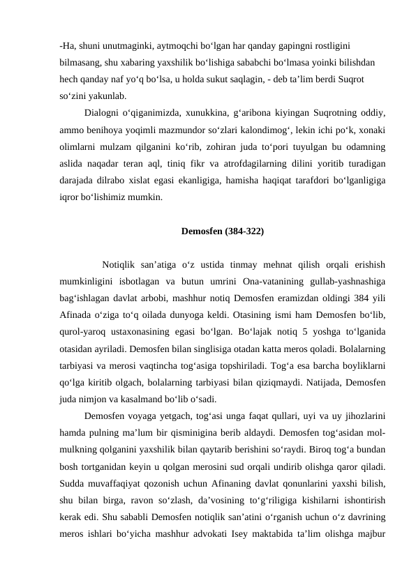 -Ha, shuni unutmaginki, aytmoqchi bo‘lgan har qanday gapingni rostligini 
bilmasang, shu xabaring yaxshilik bo‘lishiga sababchi bo‘lmasa yoinki bilishdan 
hech qanday naf yo‘q bo‘lsa, u holda sukut saqlagin, - deb ta’lim berdi Suqrot 
so‘zini yakunlab.
      Dialogni o‘qiganimizda, xunukkina, g‘aribona kiyingan Suqrotning oddiy,
ammo benihoya yoqimli mazmundor so‘zlari kalondimog‘, lekin ichi po‘k, xonaki
olimlarni mulzam qilganini ko‘rib, zohiran juda to‘pori tuyulgan bu odamning
aslida naqadar teran aql, tiniq fikr va atrofdagilarning dilini yoritib turadigan
darajada dilrabo xislat egasi ekanligiga, hamisha haqiqat tarafdori bo‘lganligiga
iqror bo‘lishimiz mumkin.
Demosfen (384-322)
       Notiqlik  san’atiga  o‘z  ustida  tinmay  mehnat  qilish  orqali  erishish
mumkinligini  isbotlagan  va  butun  umrini  Ona-vatanining  gullab-yashnashiga
bag‘ishlagan davlat arbobi, mashhur notiq Demosfen eramizdan oldingi 384 yili
Afinada o‘ziga to‘q oilada dunyoga keldi. Otasining ismi ham Demosfen bo‘lib,
qurol-yaroq ustaxonasining  egasi  bo‘lgan.  Bo‘lajak notiq 5 yoshga to‘lganida
otasidan ayriladi. Demosfen bilan singlisiga otadan katta meros qoladi. Bolalarning
tarbiyasi va merosi vaqtincha tog‘asiga topshiriladi. Tog‘a esa barcha boyliklarni
qo‘lga kiritib olgach, bolalarning tarbiyasi bilan qiziqmaydi. Natijada, Demosfen
juda nimjon va kasalmand bo‘lib o‘sadi.
       Demosfen voyaga yetgach, tog‘asi unga faqat qullari, uyi va uy jihozlarini
hamda pulning ma’lum bir qisminigina berib aldaydi. Demosfen tog‘asidan mol-
mulkning qolganini yaxshilik bilan qaytarib berishini so‘raydi. Biroq tog‘a bundan
bosh tortganidan keyin u qolgan merosini sud orqali undirib olishga qaror qiladi.
Sudda muvaffaqiyat qozonish uchun Afinaning davlat qonunlarini yaxshi bilish,
shu bilan birga, ravon so‘zlash, da’vosining to‘g‘riligiga kishilarni  ishontirish
kerak edi. Shu sababli Demosfen notiqlik san’atini o‘rganish uchun o‘z davrining
meros ishlari bo‘yicha mashhur advokati Isey maktabida ta’lim olishga majbur
