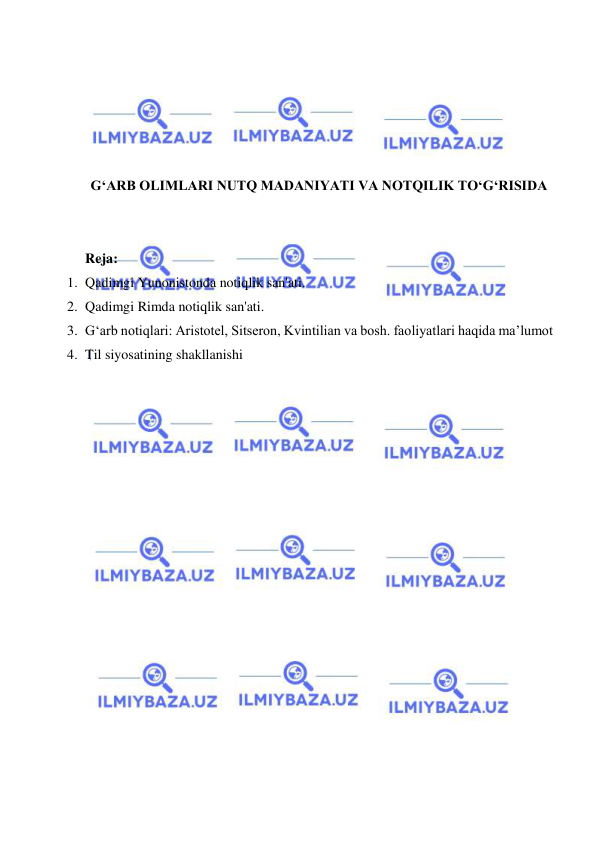  
 
 
 
 
 
 
G‘ARB OLIMLARI NUTQ MADANIYATI VA NOTQILIK TO‘G‘RISIDA 
 
 
Reja: 
1. Qadimgi Yunonistonda notiqlik san'ati. 
2. Qadimgi Rimda notiqlik san'ati. 
3. G‘arb notiqlari: Аristоtеl, Sitsеrоn, Kvintiliаn vа bоsh. fаоliyatlari hаqidа ma’lumot 
4. Til siyosatining shakllanishi 
 
 
 
 
 
 
 
 
 
 
 
 
 
 
 
 
 
