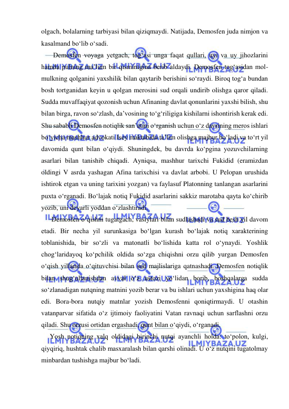  
 
olgach, bolalarning tarbiyasi bilan qiziqmaydi. Natijada, Demosfen juda nimjon va 
kasalmand bo‘lib o‘sadi. 
       Demosfen voyaga yetgach, tog‘asi unga faqat qullari, uyi va uy jihozlarini 
hamda pulning ma’lum bir qisminigina berib aldaydi. Demosfen tog‘asidan mol-
mulkning qolganini yaxshilik bilan qaytarib berishini so‘raydi. Biroq tog‘a bundan 
bosh tortganidan keyin u qolgan merosini sud orqali undirib olishga qaror qiladi. 
Sudda muvaffaqiyat qozonish uchun Afinaning davlat qonunlarini yaxshi bilish, shu 
bilan birga, ravon so‘zlash, da’vosining to‘g‘riligiga kishilarni ishontirish kerak edi. 
Shu sababli Demosfen notiqlik san’atini o‘rganish uchun o‘z davrining meros ishlari 
bo‘yicha mashhur advokati Isey maktabida ta’lim olishga majbur bo‘ladi va to‘rt yil 
davomida qunt bilan o‘qiydi. Shuningdek, bu davrda ko‘pgina yozuvchilarning 
asarlari bilan tanishib chiqadi. Ayniqsa, mashhur tarixchi Fukidid (eramizdan 
oldingi V asrda yashagan Afina tarixchisi va davlat arbobi. U Pelopan urushida 
ishtirok etgan va uning tarixini yozgan) va faylasuf Platonning tanlangan asarlarini 
puxta o‘rganadi. Bo‘lajak notiq Fukidid asarlarini sakkiz marotaba qayta ko‘chirib 
yozib, uni deyarli yoddan o‘zlashtiradi. 
      Demosfen o‘qishni tugatgach, vasiylari bilan sudlashadi va sud besh yil davom 
etadi. Bir necha yil surunkasiga bo‘lgan kurash bo‘lajak notiq xarakterining 
toblanishida, bir so‘zli va matonatli bo‘lishida katta rol o‘ynaydi. Yoshlik 
chog‘laridayoq ko‘pchilik oldida so‘zga chiqishni orzu qilib yurgan Demosfen 
o‘qish yillarida o‘qituvchisi bilan sud majlislariga qatnashadi. Demosfen notiqlik 
bilan shug‘ullanishdan avval o‘z ustozi yo‘lidan borib, boshqalarga sudda 
so‘zlanadigan nutqning matnini yozib berar va bu ishlari uchun yaxshigina haq olar 
edi. Bora-bora nutqiy matnlar yozish Demosfenni qoniqtirmaydi. U otashin 
vatanparvar sifatida o‘z ijtimoiy faoliyatini Vatan ravnaqi uchun sarflashni orzu 
qiladi. Shu orzusi ortidan ergashadi, qunt bilan o‘qiydi, o‘rganadi. 
     Yosh notiqning xalq oldidagi birinchi nutqi ayanchli holda: to‘polon, kulgi, 
qiyqiriq, hushtak chalib masxaralash bilan qarshi olinadi. U o‘z nutqini tugatolmay 
minbardan tushishga majbur bo‘ladi. 
