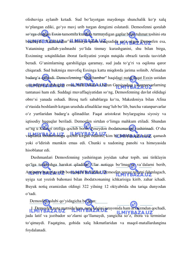  
 
olishuviga aylanib ketadi. Sud bo‘layotgan maydonga shunchalik ko‘p xalq 
to‘plangan ediki, go‘yo mavj urib turgan dengizni eslatardi. Demosfenni qoralab 
so‘zga chiqqan Esxin tamomila kurakda turmaydigan gaplar bilan tuhmat toshini ota 
boshlaydi. “Gulchambar”ni himoya qilish maqsadida so‘z olgan Demosfen esa, 
Vatanining gullab-yashnashi yo‘lida tinmay kurashganini, shu bilan birga, 
Esxinning sotqinlikdan iborat faoliyatini yorqin nutqida obrazli tarzda tasvirlab 
beradi. Gʻanimlarning qarshiligiga qaramay, sud juda to‘g‘ri va oqilona qaror 
chiqaradi. Sud hukmiga muvofiq Esxinga katta miqdorda jarima solinib, Afinadan 
badarg‘a qilinadi. Demosfenning “Gulchambar” haqidagi nutqi faqat Esxin ustidan 
qozonilgan g‘alabagina emas, balki Afina va butun Gresiyadagi vatanparvarlarning 
tantanasi ham edi. Suddagi muvaffaqiyatidan so‘ng, Demosfenning davlat oldidagi 
obro‘si yanada oshadi. Biroq turli sabablarga ko‘ra, Makedoniya bilan Afina 
o‘rtasida boshlanib ketgan urushda afinaliklar mag‘lub bo‘lib, barcha vatanparvarlar 
o‘z yurtlaridan badarg‘a qilinadilar. Faqat aristokrat boylargagina siyosiy va 
iqtisodiy huquqlar beriladi. Demosfen sirtdan o‘limga mahkum etiladi. Shundan 
so‘ng u Kalavri oroliga qochib borib, Poseydon ibodatxonasiga yashirinadi. O‘sha 
vaqtlarda ibodatxonaga qochib kirgan odamni, kim bo‘lishidan qati nazar, qamash 
yoki o‘ldirish mumkin emas edi. Chunki u xudoning panohi va himoyasida 
hisoblanar edi. 
     Dushmanlari Demosfenning yashiringan joyidan xabar topib, uni tiriklayin 
qo‘lga tushirishga harakat qiladilar. Ular notiqqa bo‘lmag‘ur va’dalarni berib, 
Antipatra huzuriga olib bormoqchi bo‘ladilar. Demosfen yovuz niyatni fahmlagach, 
uyiga xat yozish bahonasi bilan ibodatxonaning ichkarisiga kirib, zahar ichadi. 
Buyuk notiq eramizdan oldingi 322 yilning 12 oktyabrida shu tariqa dunyodan 
o‘tadi. 
    Demosfen uslubi qo‘yidagicha bo‘lgan: 
     1. Demosfen nutq matnida ham, nutq talqini jarayonida ham arxaizmdan qochadi, 
juda latif va jozibador so‘zlarni qo‘llamaydi, yangicha so‘z, ibora va terminlar 
to‘qimaydi. Faqatgina, gohida xalq hikmatlaridan va maqol-matallardangina 
foydalanadi. 
