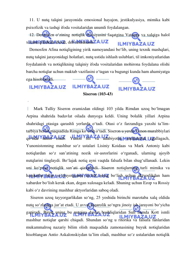  
 
   11. U nutq talqini jarayonida emosional hayajon, jestikulyasiya, mimika kabi 
psixofizik va tashqi ifoda vositalaridan unumli foydalangan. 
   12. Demosfen o‘zining notiqlik missiyasini faqatgina Vatanga va xalqiga halol 
xizmat qilishdan iborat, deb tushunardi. 
   Demosfen Afina notiqligining yirik namoyandasi bo‘lib, uning texnik mashqlari, 
nutq talqini jarayonidagi holatlari, nutq ustida ishlash uslublari, til imkoniyatlaridan 
foydalanish va notiqlikning talqiniy ifoda vositalaridan mohirona foydalana olishi 
barcha notiqlar uchun maktab vazifasini o‘tagan va bugungi kunda ham ahamiyatga 
ega hisoblanadi. 
 
Siseron (103-43) 
 
       Mark Tulliy Siseron eramizdan oldingi 103 yilda Rimdan uzoq bo‘lmagan 
Arpina shahrida badavlat oilada dunyoga keldi. Uning bolalik yillari Arpina 
shahridagi otasiga qarashli yerlarda o‘tadi. Otasi o‘z farzandiga yaxshi ta’lim-
tarbiya berish maqsadida Rimga ko‘chib o‘tadi. Siseron u yerda Yunon murabbiylari 
qo‘lida tahsil oladi. Yunon tili va adabiyotini mukammal egallagach, 
Yunonistonning mashhur so‘z ustalari Lisiniy Koidaas va Mark Antoniy kabi 
notiqlardan so‘z san’atining nozik sir-asrorlarini o‘rganadi, ularning ajoyib 
nutqlarini tinglaydi. Bo‘lajak notiq ayni vaqtda falsafa bilan shug‘ullanadi. Lekin 
uni ko‘proq notiqlik san’ati qiziqtiradi. Siseron notiqlarning turli mimika va 
harakatlar bilan so‘zlayotganini ko‘rib, notiq bo‘lish uchun aktyorlikdan ham 
xabardor bo‘lish kerak ekan, degan xulosaga keladi. Shuning uchun Ezop va Rossiy 
kabi o‘z davrining mashhur aktyorlaridan saboq oladi. 
    Siseron uzoq tayyorgarlikdan so‘ng, 25 yoshida birinchi marotaba xalq oldida 
nutq so‘zlashga jur’at etadi. U avval fuqarolik so‘ngra jinoiy ish jarayoni bo‘yicha 
gapiradi. Biroq uning bu nutqiga davlat boshliqlaridan Sull hamda Kott ismli 
mashhur notiqlar qarshi chiqadi. Shundan so‘ng u ritorika va falsafa fanlaridan 
mukammalroq nazariy bilim olish maqsadida zamonasining buyuk notiqlaridan 
hisoblangan Antio Askalonskiydan ta’lim oladi, mashhur so‘z ustalaridan notiqlik 
