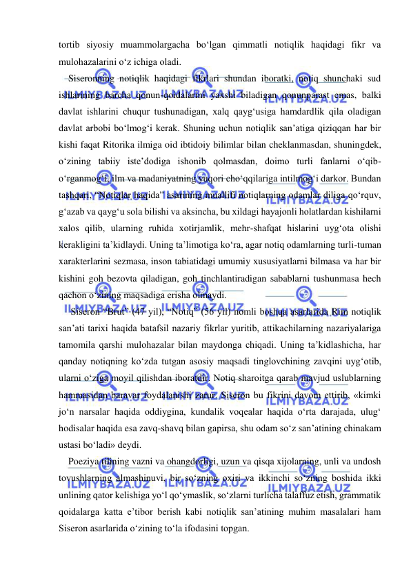  
 
tortib siyosiy muammolargacha bo‘lgan qimmatli notiqlik haqidagi fikr va 
mulohazalarini o‘z ichiga oladi. 
    Siseronning notiqlik haqidagi fikrlari shundan iboratki, notiq shunchaki sud 
ishlarining barcha qonun-qoidalarini yaxshi biladigan qonunparast emas, balki 
davlat ishlarini chuqur tushunadigan, xalq qayg‘usiga hamdardlik qila oladigan 
davlat arbobi bo‘lmog‘i kerak. Shuning uchun notiqlik san’atiga qiziqqan har bir 
kishi faqat Ritorika ilmiga oid ibtidoiy bilimlar bilan cheklanmasdan, shuningdek, 
o‘zining tabiiy iste’dodiga ishonib qolmasdan, doimo turli fanlarni o‘qib-
o‘rganmog‘i, ilm va madaniyatning yuqori cho‘qqilariga intilmog‘i darkor. Bundan 
tashqari, “Notiqlar haqida” asarining muallifi notiqlarning odamlar diliga qo‘rquv, 
g‘azab va qayg‘u sola bilishi va aksincha, bu xildagi hayajonli holatlardan kishilarni 
xalos qilib, ularning ruhida xotirjamlik, mehr-shafqat hislarini uyg‘ota olishi 
kerakligini ta’kidlaydi. Uning ta’limotiga ko‘ra, agar notiq odamlarning turli-tuman 
xarakterlarini sezmasa, inson tabiatidagi umumiy xususiyatlarni bilmasa va har bir 
kishini goh bezovta qiladigan, goh tinchlantiradigan sabablarni tushunmasa hech 
qachon o‘zining maqsadiga erisha olmaydi. 
     Siseron “Brut” (47 yil), “Notiq” (56 yil) nomli boshqa asarlarida Rim notiqlik 
san’ati tarixi haqida batafsil nazariy fikrlar yuritib, attikachilarning nazariyalariga 
tamomila qarshi mulohazalar bilan maydonga chiqadi. Uning ta’kidlashicha, har 
qanday notiqning ko‘zda tutgan asosiy maqsadi tinglovchining zavqini uyg‘otib, 
ularni o‘ziga moyil qilishdan iboratdir. Notiq sharoitga qarab mavjud uslublarning 
hammasidan baravar foydalanishi zarur. Siseron bu fikrini davom ettirib, «kimki 
jo‘n narsalar haqida oddiygina, kundalik voqealar haqida o‘rta darajada, ulug‘ 
hodisalar haqida esa zavq-shavq bilan gapirsa, shu odam so‘z san’atining chinakam 
ustasi bo‘ladi» deydi. 
    Poeziya tilining vazni va ohangdorligi, uzun va qisqa xijolarning, unli va undosh 
tovushlarning almashinuvi, bir so‘zning oxiri va ikkinchi so‘zning boshida ikki 
unlining qator kelishiga yo‘l qo‘ymaslik, so‘zlarni turlicha talaffuz etish, grammatik 
qoidalarga katta e’tibor berish kabi notiqlik san’atining muhim masalalari ham 
Siseron asarlarida o‘zining to‘la ifodasini topgan. 
