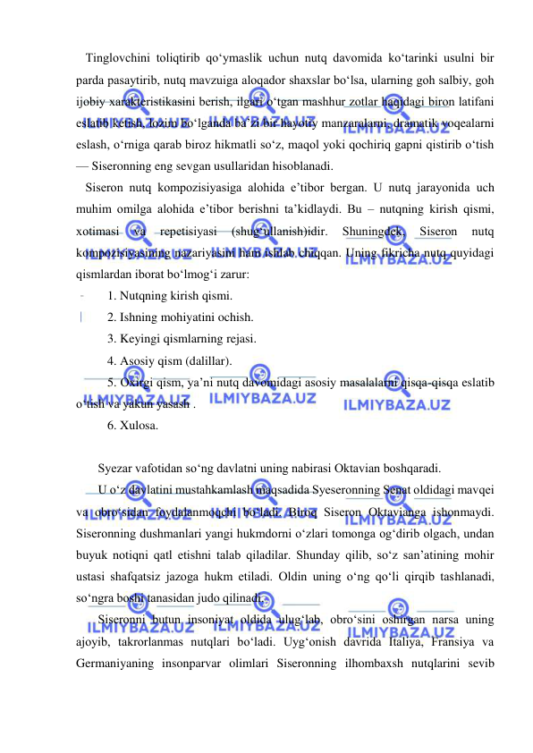  
 
   Tinglovchini toliqtirib qo‘ymaslik uchun nutq davomida ko‘tarinki usulni bir 
parda pasaytirib, nutq mavzuiga aloqador shaxslar bo‘lsa, ularning goh salbiy, goh 
ijobiy xarakteristikasini berish, ilgari o‘tgan mashhur zotlar haqidagi biron latifani 
eslatib ketish, lozim bo‘lganda ba’zi bir hayotiy manzaralarni, dramatik voqealarni 
eslash, o‘rniga qarab biroz hikmatli so‘z, maqol yoki qochiriq gapni qistirib o‘tish 
— Siseronning eng sevgan usullaridan hisoblanadi. 
   Siseron nutq kompozisiyasiga alohida e’tibor bergan. U nutq jarayonida uch 
muhim omilga alohida e’tibor berishni ta’kidlaydi. Bu – nutqning kirish qismi, 
xotimasi 
va 
repetisiyasi 
(shug‘ullanish)idir. 
Shuningdek, 
Siseron 
nutq 
kompozisiyasining nazariyasini ham ishlab chiqqan. Uning fikricha nutq quyidagi 
qismlardan iborat bo‘lmog‘i zarur: 
          1. Nutqning kirish qismi. 
          2. Ishning mohiyatini ochish. 
          3. Keyingi qismlarning rejasi. 
          4. Asosiy qism (dalillar). 
          5. Oxirgi qism, ya’ni nutq davomidagi asosiy masalalarni qisqa-qisqa eslatib 
o‘tish va yakun yasash . 
          6. Xulosa. 
 
       Syezar vafotidan so‘ng davlatni uning nabirasi Oktavian boshqaradi. 
       U o‘z davlatini mustahkamlash maqsadida Syeseronning Senat oldidagi mavqei 
va obro‘sidan foydalanmoqchi bo‘ladi. Biroq Siseron Oktavianga ishonmaydi. 
Siseronning dushmanlari yangi hukmdorni o‘zlari tomonga og‘dirib olgach, undan 
buyuk notiqni qatl etishni talab qiladilar. Shunday qilib, so‘z san’atining mohir 
ustasi shafqatsiz jazoga hukm etiladi. Oldin uning o‘ng qo‘li qirqib tashlanadi, 
so‘ngra boshi tanasidan judo qilinadi. 
       Siseronni butun insoniyat oldida ulug‘lab, obro‘sini oshirgan narsa uning 
ajoyib, takrorlanmas nutqlari bo‘ladi. Uyg‘onish davrida Italiya, Fransiya va 
Germaniyaning insonparvar olimlari Siseronning ilhombaxsh nutqlarini sevib 
