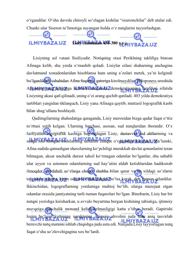  
 
o‘rgandilar. O‘sha davrda chiroyli so‘zlagan kishilar “siseronchilar” deb atalar edi. 
Chunki ular Siseron ta’limotiga suyangan holda o‘z nutqlarini tayyorlashgan. 
 
Lisiy (taxminan 459-380 y.y.) 
 
      Lisiyning asl vatani Sisiliyadir. Notiqning otasi Periklning taklifiga binoan 
Afinaga kelib, shu yerda o‘rnashib qoladi. Lisiylar oilasi shaharning anchagina 
davlatmand xonadonlaridan hisoblansa ham uning a’zolari metek, ya’ni kelgindi 
bo‘lganliklari sababidan Afina fuqarosi qatoriga kirolmaydilar. Peloponess urushida 
Afinaning mag‘lubiyatga uchrashi natijasida, demokratiyaning tarafdori sifatida 
Lisiyning akasi qatl qilinadi, uning o‘zi arang qochib qutiladi. 403 yilda demokratiya 
tartiblari yangidan tiklangach, Lisiy yana Afinaga qaytib, muttasil logograflik kasbi 
bilan shug‘ullana boshlaydi. 
     Qadimgilarning shahodatiga qaraganda, Lisiy merosidan bizga qadar faqat o‘ttiz 
to‘rttasi yetib kelgan. Ularning barchasi, asosan, sud nutqlaridan iboratdir. O‘z 
faoliyatini logograflik kasbiga bag‘ishlagan Lisiy, dastavval sud ahllarining va 
sudga ishi tushgan kishilarning tabiatini chuqur o‘rganishga kirishadi. Ma’lumki, 
Afina sudida qatnashgan shaxslarning ko‘pchiligi murakkab davlat qonunlarini teran 
bilmagan, aksar unchalik durust tahsil ko‘rmagan odamlar bo‘lganlar, shu sababli 
ular ayyor va ustomon odamlarning sud hay’atini aldab ketishlaridan hadiksirab 
ilmoqdor, dabdabali so‘zlarga chuqur shubha bilan qarar va bu xildagi so‘zlarni 
to‘qishda, albatta, biron odam ko‘maklashgan bo‘lsa kerak, deb gumon qilardilar. 
Ikkinchidan, logograflarning yordamiga muhtoj bo‘lib, ularga murojaat etgan 
odamlar orasida jamiyatning turli-tuman fuqarolari bo‘lgan. Binobarin, Lisiy har bir 
nutqni yozishga kirisharkan, u avvalo buyurtma bergan kishining tabiatiga, ijtimoiy 
mavqeiga qanchalik monand kelish-kelmasligigi katta e’tibor beradi. Gapirishi 
lozim bo‘lgan kishining xarakterini, ijtimoiy ahvolini juda ham aniq tasvirlab 
beruvchi nutq matnini ishlab chiqishga juda usta edi. Natijada Lisiy tayyorlagan nutq 
faqat o‘sha so‘zlovchigagina xos bo‘lardi. 
