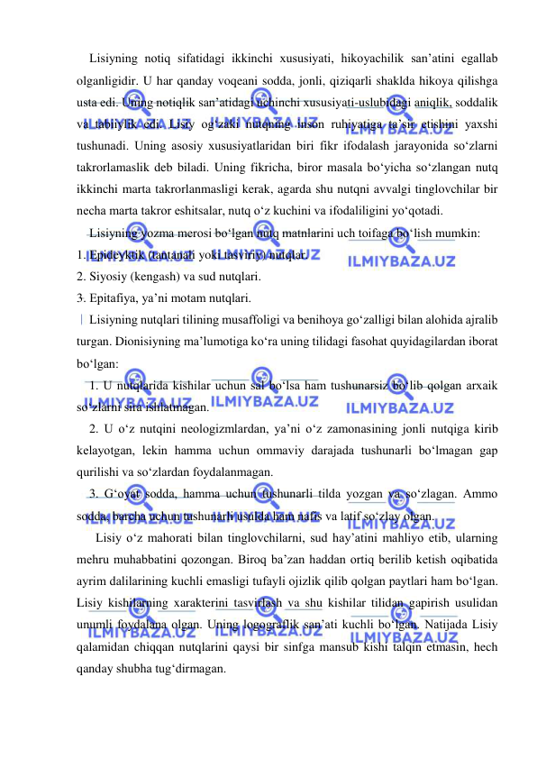  
 
    Lisiyning notiq sifatidagi ikkinchi xususiyati, hikoyachilik san’atini egallab 
olganligidir. U har qanday voqeani sodda, jonli, qiziqarli shaklda hikoya qilishga 
usta edi. Uning notiqlik san’atidagi uchinchi xususiyati-uslubidagi aniqlik, soddalik 
va tabiiylik edi. Lisiy og‘zaki nutqning inson ruhiyatiga ta’sir etishini yaxshi 
tushunadi. Uning asosiy xususiyatlaridan biri fikr ifodalash jarayonida so‘zlarni 
takrorlamaslik deb biladi. Uning fikricha, biror masala bo‘yicha so‘zlangan nutq 
ikkinchi marta takrorlanmasligi kerak, agarda shu nutqni avvalgi tinglovchilar bir 
necha marta takror eshitsalar, nutq o‘z kuchini va ifodaliligini yo‘qotadi. 
    Lisiyning yozma merosi bo‘lgan nutq matnlarini uch toifaga bo‘lish mumkin: 
1. Epideyktik (tantanali yoki tasviriy) nutqlar. 
2. Siyosiy (kengash) va sud nutqlari. 
3. Epitafiya, ya’ni motam nutqlari. 
    Lisiyning nutqlari tilining musaffoligi va benihoya go‘zalligi bilan alohida ajralib 
turgan. Dionisiyning ma’lumotiga ko‘ra uning tilidagi fasohat quyidagilardan iborat 
bo‘lgan: 
    1. U nutqlarida kishilar uchun sal bo‘lsa ham tushunarsiz bo‘lib qolgan arxaik 
so‘zlarni sira ishlatmagan. 
    2. U o‘z nutqini neologizmlardan, ya’ni o‘z zamonasining jonli nutqiga kirib 
kelayotgan, lekin hamma uchun ommaviy darajada tushunarli bo‘lmagan gap 
qurilishi va so‘zlardan foydalanmagan. 
    3. Gʻoyat sodda, hamma uchun tushunarli tilda yozgan va so‘zlagan. Ammo 
sodda, barcha uchun tushunarli usulda ham nafis va latif so‘zlay olgan. 
      Lisiy o‘z mahorati bilan tinglovchilarni, sud hay’atini mahliyo etib, ularning 
mehru muhabbatini qozongan. Biroq ba’zan haddan ortiq berilib ketish oqibatida 
ayrim dalilarining kuchli emasligi tufayli ojizlik qilib qolgan paytlari ham bo‘lgan. 
Lisiy kishilarning xarakterini tasvirlash va shu kishilar tilidan gapirish usulidan 
unumli foydalana olgan. Uning logograflik san’ati kuchli bo‘lgan. Natijada Lisiy 
qalamidan chiqqan nutqlarini qaysi bir sinfga mansub kishi talqin etmasin, hech 
qanday shubha tug‘dirmagan. 
 
