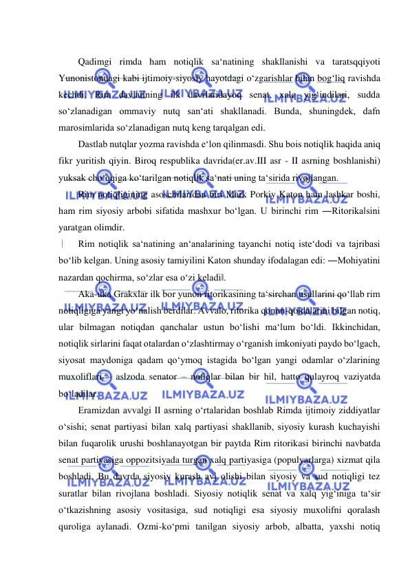  
 
 
Qadimgi rimda ham notiqlik sa‘natining shakllanishi va taratsqqiyoti 
Yunonistondagi kabi ijtimoiy-siyosiy hayotdagi o‘zgarishlar bilan bog‘liq ravishda 
kechdi. Rim davlatining ilk davrlaridayoq senat, xalq yig‘indilari, sudda 
so‘zlanadigan ommaviy nutq san‘ati shakllanadi. Bunda, shuningdek, dafn 
marosimlarida so‘zlanadigan nutq keng tarqalgan edi.  
Dastlab nutqlar yozma ravishda e‘lon qilinmasdi. Shu bois notiqlik haqida aniq 
fikr yuritish qiyin. Biroq respublika davrida(er.av.III asr - II asrning boshlanishi) 
yuksak cho‘qqiga ko‘tarilgan notiqlik sa‘nati uning ta‘sirida rivojlangan.  
Rim notiqligining asoschilaridan biri Mark Porkiy Katon ham lashkar boshi, 
ham rim siyosiy arbobi sifatida mashxur bo‘lgan. U birinchi rim ―Ritorika‖sini 
yaratgan olimdir.  
Rim notiqlik sa‘natining an‘analarining tayanchi notiq iste‘dodi va tajribasi 
bo‘lib kelgan. Uning asosiy tamiyilini Katon shunday ifodalagan edi: ―Mohiyatini 
nazardan qochirma, so‘zlar esa o‘zi keladi‖.  
Aka-uka Grakxlar ilk bor yunon ritorikasining ta‘sirchan usullarini qo‘llab rim 
notiqligiga yangi yo‘nalish berdilar. Avvalo, ritorika qonun-qoidalarini bilgan notiq, 
ular bilmagan notiqdan qanchalar ustun bo‘lishi ma‘lum bo‘ldi. Ikkinchidan, 
notiqlik sirlarini faqat otalardan o‘zlashtirmay o‘rganish imkoniyati paydo bo‘lgach, 
siyosat maydoniga qadam qo‘ymoq istagida bo‘lgan yangi odamlar o‘zlarining 
muxoliflari – aslzoda senator – notiqlar bilan bir hil, hatto qulayroq vaziyatda 
bo‘ladilar.  
Eramizdan avvalgi II asrning o‘rtalaridan boshlab Rimda ijtimoiy ziddiyatlar 
o‘sishi; senat partiyasi bilan xalq partiyasi shakllanib, siyosiy kurash kuchayishi 
bilan fuqarolik urushi boshlanayotgan bir paytda Rim ritorikasi birinchi navbatda 
senat partiyasiga oppozitsiyada turgan xalq partiyasiga (populyarlarga) xizmat qila 
boshladi. Bu davrda siyosiy kurash avj olishi bilan siyosiy va sud notiqligi tez 
suratlar bilan rivojlana boshladi. Siyosiy notiqlik senat va xalq yig‘iniga ta‘sir 
o‘tkazishning asosiy vositasiga, sud notiqligi esa siyosiy muxolifni qoralash 
quroliga aylanadi. Ozmi-ko‘pmi tanilgan siyosiy arbob, albatta, yaxshi notiq 
