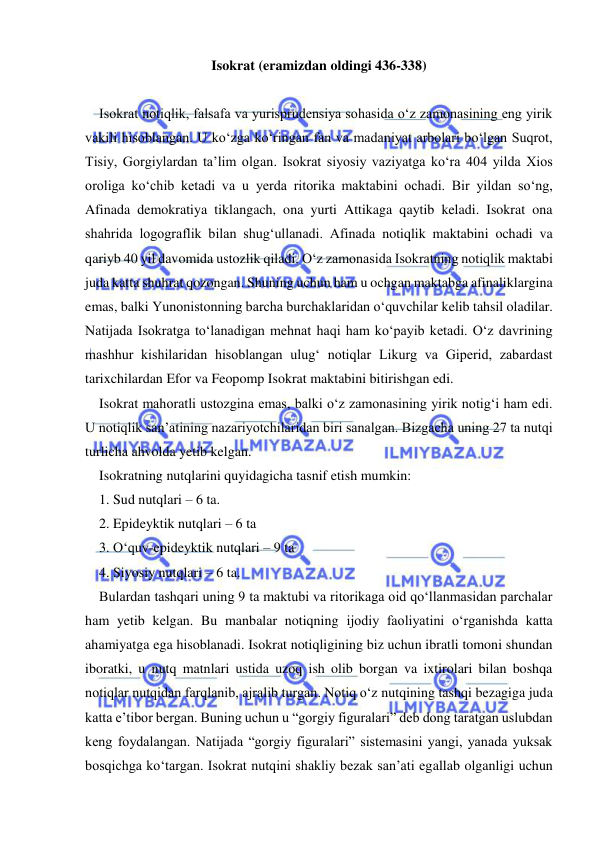  
 
Isokrat (eramizdan oldingi 436-338) 
 
    Isokrat notiqlik, falsafa va yurisprudensiya sohasida o‘z zamonasining eng yirik 
vakili hisoblangan. U ko‘zga ko‘ringan fan va madaniyat arbolari bo‘lgan Suqrot, 
Tisiy, Gorgiylardan ta’lim olgan. Isokrat siyosiy vaziyatga ko‘ra 404 yilda Xios 
oroliga ko‘chib ketadi va u yerda ritorika maktabini ochadi. Bir yildan so‘ng, 
Afinada demokratiya tiklangach, ona yurti Attikaga qaytib keladi. Isokrat ona 
shahrida logograflik bilan shug‘ullanadi. Afinada notiqlik maktabini ochadi va 
qariyb 40 yil davomida ustozlik qiladi. O‘z zamonasida Isokratning notiqlik maktabi 
juda katta shuhrat qozongan. Shuning uchun ham u ochgan maktabga afinaliklargina 
emas, balki Yunonistonning barcha burchaklaridan o‘quvchilar kelib tahsil oladilar. 
Natijada Isokratga to‘lanadigan mehnat haqi ham ko‘payib ketadi. O‘z davrining 
mashhur kishilaridan hisoblangan ulug‘ notiqlar Likurg va Giperid, zabardast 
tarixchilardan Efor va Feopomp Isokrat maktabini bitirishgan edi.  
    Isokrat mahoratli ustozgina emas, balki o‘z zamonasining yirik notig‘i ham edi. 
U notiqlik san’atining nazariyotchilaridan biri sanalgan. Bizgacha uning 27 ta nutqi 
turlicha ahvolda yetib kelgan. 
    Isokratning nutqlarini quyidagicha tasnif etish mumkin: 
    1. Sud nutqlari – 6 ta. 
    2. Epideyktik nutqlari – 6 ta 
    3. O‘quv-epideyktik nutqlari – 9 ta 
    4. Siyosiy nutqlari – 6 ta. 
    Bulardan tashqari uning 9 ta maktubi va ritorikaga oid qo‘llanmasidan parchalar 
ham yetib kelgan. Bu manbalar notiqning ijodiy faoliyatini o‘rganishda katta 
ahamiyatga ega hisoblanadi. Isokrat notiqligining biz uchun ibratli tomoni shundan 
iboratki, u nutq matnlari ustida uzoq ish olib borgan va ixtirolari bilan boshqa 
notiqlar nutqidan farqlanib, ajralib turgan. Notiq o‘z nutqining tashqi bezagiga juda 
katta e’tibor bergan. Buning uchun u “gorgiy figuralari” deb dong taratgan uslubdan 
keng foydalangan. Natijada “gorgiy figuralari” sistemasini yangi, yanada yuksak 
bosqichga ko‘targan. Isokrat nutqini shakliy bezak san’ati egallab olganligi uchun 
