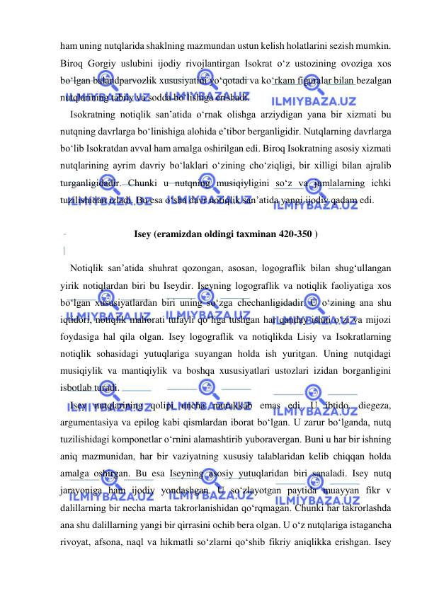  
 
ham uning nutqlarida shaklning mazmundan ustun kelish holatlarini sezish mumkin. 
Biroq Gorgiy uslubini ijodiy rivojlantirgan Isokrat o‘z ustozining ovoziga xos 
bo‘lgan balandparvozlik xususiyatini yo‘qotadi va ko‘rkam figuralar bilan bezalgan 
nutqlarining tabiiy va sodda bo‘lishiga erishadi. 
    Isokratning notiqlik san’atida o‘rnak olishga arziydigan yana bir xizmati bu 
nutqning davrlarga bo‘linishiga alohida e’tibor berganligidir. Nutqlarning davrlarga 
bo‘lib Isokratdan avval ham amalga oshirilgan edi. Biroq Isokratning asosiy xizmati 
nutqlarining ayrim davriy bo‘laklari o‘zining cho‘ziqligi, bir xilligi bilan ajralib 
turganligidadir. Chunki u nutqning musiqiyligini so‘z va jumlalarning ichki 
tuzilishidan izladi. Bu esa o‘sha davr notiqlik san’atida yangi ijodiy qadam edi. 
 
Isey (eramizdan oldingi taxminan 420-350 ) 
 
    Notiqlik san’atida shuhrat qozongan, asosan, logograflik bilan shug‘ullangan 
yirik notiqlardan biri bu Iseydir. Iseyning logograflik va notiqlik faoliyatiga xos 
bo‘lgan xususiyatlardan biri uning so‘zga chechanligidadir. U o‘zining ana shu 
iqtidori, notiqlik mahorati tufayli qo‘liga tushgan har qanday ishni o‘zi va mijozi 
foydasiga hal qila olgan. Isey logograflik va notiqlikda Lisiy va Isokratlarning 
notiqlik sohasidagi yutuqlariga suyangan holda ish yuritgan. Uning nutqidagi 
musiqiylik va mantiqiylik va boshqa xususiyatlari ustozlari izidan borganligini 
isbotlab turadi.  
    Isey nutqlarining qolipi uncha murakkab emas edi. U ibtido, diegeza, 
argumentasiya va epilog kabi qismlardan iborat bo‘lgan. U zarur bo‘lganda, nutq 
tuzilishidagi komponetlar o‘rnini alamashtirib yuboravergan. Buni u har bir ishning 
aniq mazmunidan, har bir vaziyatning xususiy talablaridan kelib chiqqan holda 
amalga oshirgan. Bu esa Iseyning asosiy yutuqlaridan biri sanaladi. Isey nutq 
jarayoniga ham ijodiy yondashgan. U so‘zlayotgan paytida muayyan fikr v 
dalillarning bir necha marta takrorlanishidan qo‘rqmagan. Chunki har takrorlashda 
ana shu dalillarning yangi bir qirrasini ochib bera olgan. U o‘z nutqlariga istagancha 
rivoyat, afsona, naql va hikmatli so‘zlarni qo‘shib fikriy aniqlikka erishgan. Isey 
