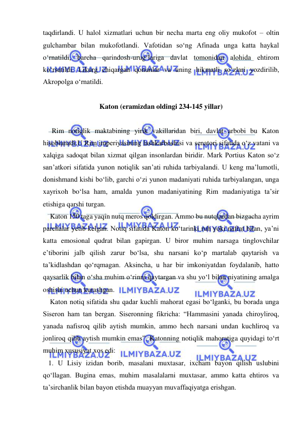  
 
taqdirlandi. U halol xizmatlari uchun bir necha marta eng oliy mukofot – oltin 
gulchambar bilan mukofotlandi. Vafotidan so‘ng Afinada unga katta haykal 
o‘rnatildi, barcha qarindosh-urug‘lariga davlat tomonidan alohida ehtirom 
ko‘rsatildi. Likurg chiqargan qonunlar va uning hikmatli so‘zlari yozdirilib, 
Akropolga o‘rnatildi. 
 
Katon (eramizdan oldingi 234-145 yillar) 
 
     Rim notiqlik maktabining yirik vakillaridan biri, davlat arbobi bu Katon 
hisoblanadi.U Rim imperiyasining lashkarboshisi va senatori sifatida o‘z vatani va 
xalqiga sadoqat bilan xizmat qilgan insonlardan biridir. Mark Portius Katon so‘z 
san’atkori sifatida yunon notiqlik san’ati ruhida tarbiyalandi. U keng ma’lumotli, 
donishmand kishi bo‘lib, garchi o‘zi yunon madaniyati ruhida tarbiyalangan, unga 
xayrixoh bo‘lsa ham, amalda yunon madaniyatining Rim madaniyatiga ta’sir 
etishiga qarshi turgan. 
    Katon 150 taga yaqin nutq meros qoldirgan. Ammo bu nutqlardan bizgacha ayrim 
parchalar yetib kelgan. Notiq sifatida Katon ko‘tarinki ruh yoki nafrat bilan, ya’ni 
katta emosional qudrat bilan gapirgan. U biror muhim narsaga tinglovchilar 
e’tiborini jalb qilish zarur bo‘lsa, shu narsani ko‘p martalab qaytarish va 
ta’kidlashdan qo‘rqmagan. Aksincha, u har bir imkoniyatdan foydalanib, hatto 
qaysarlik bilan o‘sha muhim o‘rinni qaytargan va shu yo‘l bilan niyatining amalga 
oshishi uchun kurashgan.  
    Katon notiq sifatida shu qadar kuchli mahorat egasi bo‘lganki, bu borada unga 
Siseron ham tan bergan. Siseronning fikricha: “Hammasini yanada chiroyliroq, 
yanada nafisroq qilib aytish mumkin, ammo hech narsani undan kuchliroq va 
jonliroq qilib aytish mumkin emas”. Katonning notiqlik mahoratiga quyidagi to‘rt 
muhim xususiyat xos edi: 
   1. U Lisiy izidan borib, masalani muxtasar, ixcham bayon qilish uslubini 
qo‘llagan. Bugina emas, muhim masalalarni muxtasar, ammo katta ehtiros va 
ta’sirchanlik bilan bayon etishda muayyan muvaffaqiyatga erishgan. 
