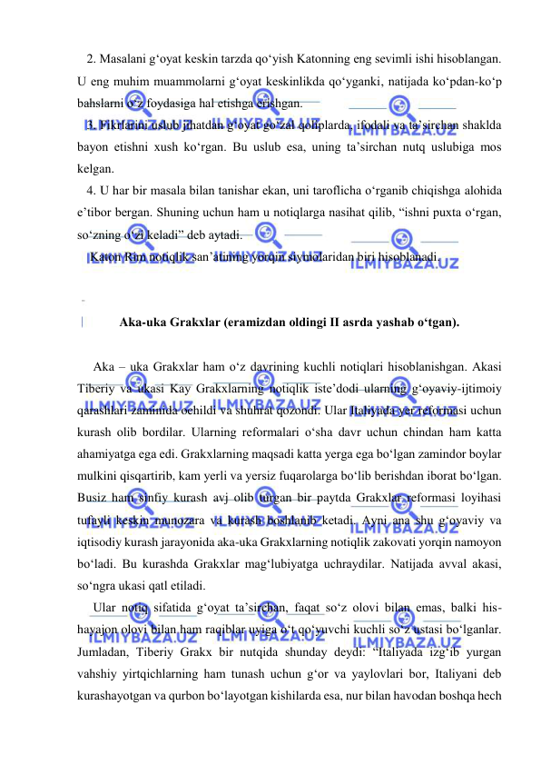  
 
   2. Masalani g‘oyat keskin tarzda qo‘yish Katonning eng sevimli ishi hisoblangan. 
U eng muhim muammolarni g‘oyat keskinlikda qo‘yganki, natijada ko‘pdan-ko‘p 
bahslarni o‘z foydasiga hal etishga erishgan. 
   3. Fikrlarini uslub jihatdan g‘oyat go‘zal qoliplarda, ifodali va ta’sirchan shaklda 
bayon etishni xush ko‘rgan. Bu uslub esa, uning ta’sirchan nutq uslubiga mos 
kelgan. 
   4. U har bir masala bilan tanishar ekan, uni taroflicha o‘rganib chiqishga alohida 
e’tibor bergan. Shuning uchun ham u notiqlarga nasihat qilib, “ishni puxta o‘rgan, 
so‘zning o‘zi keladi” deb aytadi. 
    Katon Rim notiqlik san’atining yorqin siymolaridan biri hisoblanadi. 
 
 
Aka-uka Grakxlar (eramizdan oldingi II asrda yashab o‘tgan). 
 
     Aka – uka Grakxlar ham o‘z davrining kuchli notiqlari hisoblanishgan. Akasi 
Tiberiy va ukasi Kay Grakxlarning notiqlik iste’dodi ularning g‘oyaviy-ijtimoiy 
qarashlari zaminida ochildi va shuhrat qozondi. Ular Italiyada yer reformasi uchun 
kurash olib bordilar. Ularning reformalari o‘sha davr uchun chindan ham katta 
ahamiyatga ega edi. Grakxlarning maqsadi katta yerga ega bo‘lgan zamindor boylar 
mulkini qisqartirib, kam yerli va yersiz fuqarolarga bo‘lib berishdan iborat bo‘lgan. 
Busiz ham sinfiy kurash avj olib turgan bir paytda Grakxlar reformasi loyihasi 
tufayli keskin munozara va kurash boshlanib ketadi. Ayni ana shu g‘oyaviy va 
iqtisodiy kurash jarayonida aka-uka Grakxlarning notiqlik zakovati yorqin namoyon 
bo‘ladi. Bu kurashda Grakxlar mag‘lubiyatga uchraydilar. Natijada avval akasi, 
so‘ngra ukasi qatl etiladi. 
     Ular notiq sifatida g‘oyat ta’sirchan, faqat so‘z olovi bilan emas, balki his-
hayajon olovi bilan ham raqiblar uyiga o‘t qo‘yuvchi kuchli so‘z ustasi bo‘lganlar. 
Jumladan, Tiberiy Grakx bir nutqida shunday deydi: “Italiyada izg‘ib yurgan 
vahshiy yirtqichlarning ham tunash uchun g‘or va yaylovlari bor, Italiyani deb 
kurashayotgan va qurbon bo‘layotgan kishilarda esa, nur bilan havodan boshqa hech 
