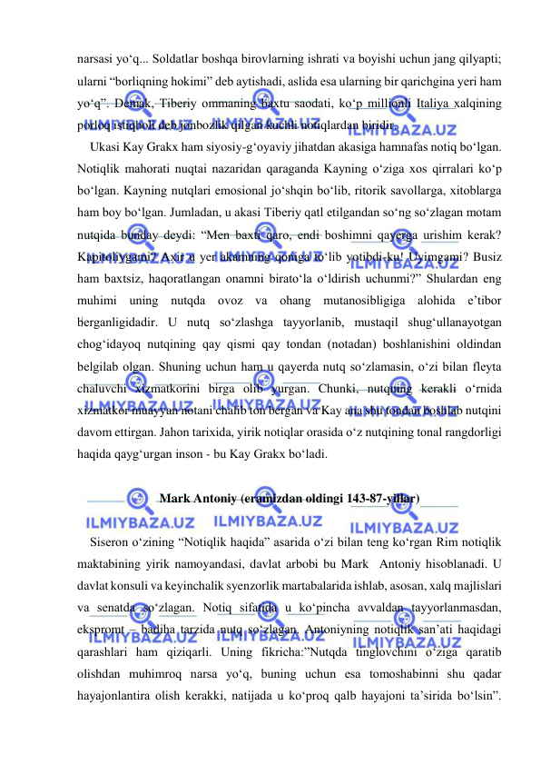  
 
narsasi yo‘q... Soldatlar boshqa birovlarning ishrati va boyishi uchun jang qilyapti; 
ularni “borliqning hokimi” deb aytishadi, aslida esa ularning bir qarichgina yeri ham 
yo‘q”. Demak, Tiberiy ommaning baxtu saodati, ko‘p millionli Italiya xalqining 
porloq istiqboli deb jonbozlik qilgan kuchli notiqlardan biridir.  
    Ukasi Kay Grakx ham siyosiy-g‘oyaviy jihatdan akasiga hamnafas notiq bo‘lgan. 
Notiqlik mahorati nuqtai nazaridan qaraganda Kayning o‘ziga xos qirralari ko‘p 
bo‘lgan. Kayning nutqlari emosional jo‘shqin bo‘lib, ritorik savollarga, xitoblarga 
ham boy bo‘lgan. Jumladan, u akasi Tiberiy qatl etilgandan so‘ng so‘zlagan motam 
nutqida bunday deydi: “Men baxti qaro, endi boshimni qayerga urishim kerak? 
Kapitoliygami? Axir u yer akamning qoniga to‘lib yotibdi-ku! Uyimgami? Busiz 
ham baxtsiz, haqoratlangan onamni birato‘la o‘ldirish uchunmi?” Shulardan eng 
muhimi uning nutqda ovoz va ohang mutanosibligiga alohida e’tibor 
berganligidadir. U nutq so‘zlashga tayyorlanib, mustaqil shug‘ullanayotgan 
chog‘idayoq nutqining qay qismi qay tondan (notadan) boshlanishini oldindan 
belgilab olgan. Shuning uchun ham u qayerda nutq so‘zlamasin, o‘zi bilan fleyta 
chaluvchi xizmatkorini birga olib yurgan. Chunki, nutqning kerakli o‘rnida 
xizmatkor muayyan notani chalib ton bergan va Kay ana shu tondan boshlab nutqini 
davom ettirgan. Jahon tarixida, yirik notiqlar orasida o‘z nutqining tonal rangdorligi 
haqida qayg‘urgan inson - bu Kay Grakx bo‘ladi. 
 
Mark Antoniy (eramizdan oldingi 143-87-yillar) 
 
    Siseron o‘zining “Notiqlik haqida” asarida o‘zi bilan teng ko‘rgan Rim notiqlik 
maktabining yirik namoyandasi, davlat arbobi bu Mark  Antoniy hisoblanadi. U 
davlat konsuli va keyinchalik syenzorlik martabalarida ishlab, asosan, xalq majlislari 
va senatda so‘zlagan. Notiq sifatida u ko‘pincha avvaldan tayyorlanmasdan, 
ekspromt – badiha tarzida nutq so‘zlagan. Antoniyning notiqlik san’ati haqidagi 
qarashlari ham qiziqarli. Uning fikricha:”Nutqda tinglovchini o‘ziga qaratib 
olishdan muhimroq narsa yo‘q, buning uchun esa tomoshabinni shu qadar 
hayajonlantira olish kerakki, natijada u ko‘proq qalb hayajoni ta’sirida bo‘lsin”. 
