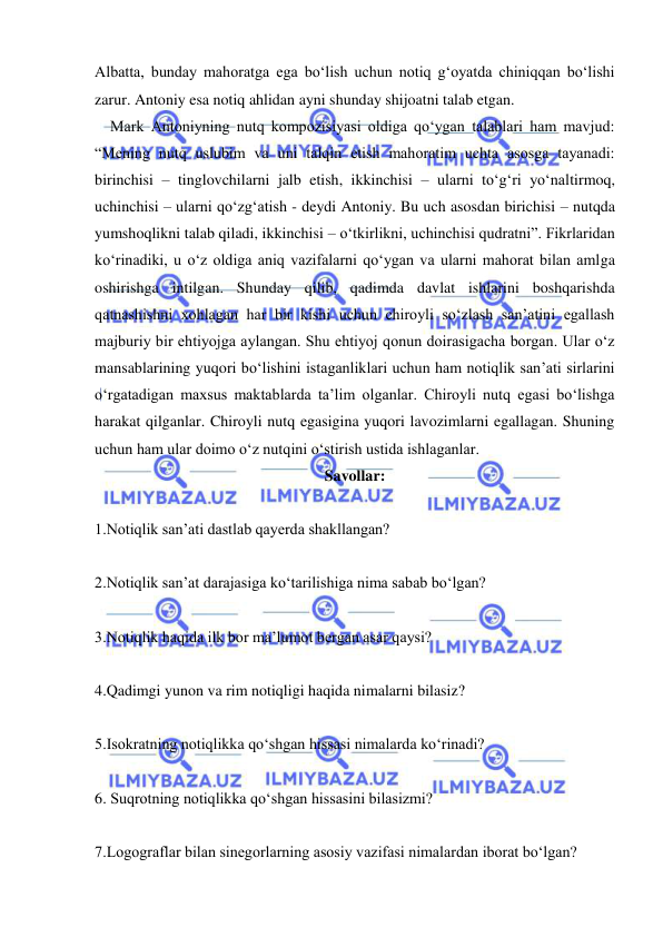  
 
Albatta, bunday mahoratga ega bo‘lish uchun notiq g‘oyatda chiniqqan bo‘lishi 
zarur. Antoniy esa notiq ahlidan ayni shunday shijoatni talab etgan. 
    Mark Antoniyning nutq kompozisiyasi oldiga qo‘ygan talablari ham mavjud: 
“Mening nutq uslubim va uni talqin etish mahoratim uchta asosga tayanadi: 
birinchisi – tinglovchilarni jalb etish, ikkinchisi – ularni to‘g‘ri yo‘naltirmoq, 
uchinchisi – ularni qo‘zg‘atish - deydi Antoniy. Bu uch asosdan birichisi – nutqda 
yumshoqlikni talab qiladi, ikkinchisi – o‘tkirlikni, uchinchisi qudratni”. Fikrlaridan 
ko‘rinadiki, u o‘z oldiga aniq vazifalarni qo‘ygan va ularni mahorat bilan amlga 
oshirishga intilgan. Shunday qilib, qadimda davlat ishlarini boshqarishda 
qatnashishni xohlagan har bir kishi uchun chiroyli so‘zlash san’atini egallash 
majburiy bir ehtiyojga aylangan. Shu ehtiyoj qonun doirasigacha borgan. Ular o‘z 
mansablarining yuqori bo‘lishini istaganliklari uchun ham notiqlik san’ati sirlarini 
o‘rgatadigan maxsus maktablarda ta’lim olganlar. Chiroyli nutq egasi bo‘lishga 
harakat qilganlar. Chiroyli nutq egasigina yuqori lavozimlarni egallagan. Shuning 
uchun ham ular doimo o‘z nutqini o‘stirish ustida ishlaganlar. 
Savollar: 
 
1.Notiqlik san’ati dastlab qayerda shakllangan? 
 
2.Notiqlik san’at darajasiga ko‘tarilishiga nima sabab bo‘lgan? 
 
3.Notiqlik haqida ilk bor ma’lumot bergan asar qaysi? 
 
4.Qadimgi yunon va rim notiqligi haqida nimalarni bilasiz? 
 
5.Isokratning notiqlikka qo‘shgan hissasi nimalarda ko‘rinadi? 
 
6. Suqrotning notiqlikka qo‘shgan hissasini bilasizmi? 
 
7.Logograflar bilan sinegorlarning asosiy vazifasi nimalardan iborat bo‘lgan? 
